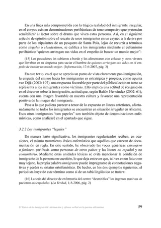 59El léxico de la inmigración: atenuación y ofensa verbal en la prensa alicantina
En una línea más comprometida con la trágica realidad del inmigrante irregular,
en el corpus existen denominaciones perifrásticas de tono compasivo que pretenden
sensibilizar al lector sobre el drama que viven estas personas. Así, en el siguiente
artículo de opinión sobre el rescate de unos inmigrantes en un cayuco a la deriva por
parte de los tripulantes de un pesquero de Santa Pola, lejos de recurrir a términos
como ilegales o clandestinos, se caliﬁca a los inmigrantes mediante el eufemismo
perifrástico “quienes arriesgan sus vidas en el empeño de buscar un mundo mejor”:
(15) Los pescadores les subieron a bordo y les alimentaron con colacao y otros víveres
que llevaban en su despensa para saciar el hambre de quienes arriesgan sus vidas en el em-
peño de buscar un mundo mejor. (Información, 17-6-2007, pág. 3)
En este texto, en el que se aprecia un punto de vista claramente pro-inmigración,
la empatía del emisor hacia los inmigrantes es estratégica y propicia, como apunta
van Dijk (2003: 107), una respuesta favorable por parte del público lector en tanto se
representa a los inmigrantes como víctimas. Ello implica una actitud de resignación
en el discurso sobre la inmigración, actitud que, según Bañón Hernández (2002: 61),
cuenta con una imagen favorable en nuestra cultura y favorece una representación
positiva de la imagen del inmigrante.
Pese a lo que pudiera parecer a tenor de lo expuesto en líneas anteriores, afortu-
nadamente no todos los inmigrantes se encuentran en situación irregular en Alicante.
Esos otros inmigrantes “con papeles” son también objeto de denominaciones eufe-
místicas, como analizaré en el apartado que sigue.
3.2.2 Los inmigrantes “legales”
De manera harto signiﬁcativa, los inmigrantes regularizados reciben, en oca-
siones, el mismo tratamiento léxico eufemístico que aquéllos que carecen de docu-
mentación en regla. En este sentido, he observado las voces genéricas extranjero
o foráneo, perífrasis como personas de otros países y las lítotes no español y no
comunitario. Mediante estas unidades léxicas se evita mencionar la condición de
inmigrante de la persona en cuestión, lo que deja entrever que, tal vez en un futuro no
muy lejano, la propia palabra inmigrante puede impregnarse de connotaciones nega-
tivas y perder su estatus ortofemístico. De hecho, en los dos ejemplos siguientes, el
periodista huye de este término como si de un tabú lingüístico se tratara:
(16) La tesis del director de enfermería del centro “desmitiﬁca” los ingresos masivos de
pacientes no españoles. (La Verdad, 1-5-2006, pág. 2)
 