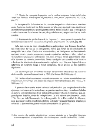 60 ELIECER CRESPO FERNÁNDEZ
(17) Alguien ha estampado la pegatina con la palabra inmigrante debajo del término
“stop” con resultado ofensivo para las personas de otros países. (Información, 22-2-2008,
pág. 17)
La incorporación del sustantivo de connotación positiva ciudadano a términos
como foráneo o inmigrante no debe pasarse por alto, pues su objetivo no es otro que
aﬁrmar implícitamente que el inmigrante disfruta de los derechos que se le suponen
a todo ciudadano, derechos de los que, desgraciadamente, no gozan todos los inmi-
grantes:
(18) Resulta extraño que las ﬁestas de las Hogueras (…) no se aprovechen para facilitar
la incorporación de nuevos ciudadanos inmigrantes. (Información, 18-2-2008, pág. 11)
Cabe dar cuenta de otras etiquetas léxicas eufemísticas que destacan las difíci-
les condiciones de vida de los inmigrantes, por lo que parten de un sentimiento de
compasión hacia ellos. Desde este punto de vista, los inmigrantes reciben denomi-
naciones como extranjeros con necesidades, colectivos desfavorecidos, colectivos
vulnerables o ciudadanos extranjeros con poco arraigo, en las que prima la situa-
ción personal de carencia y necesidad frente a cualquier otra consideración relativa
a la situación administrativa comúnmente empleada en el discurso hegemónico en
referencia al exogrupo étnico o racial inmigrante. Tal es el caso de los ejemplos
siguientes:
(19) El extranjero con necesidades sustituye en los últimos años al resto de colectivos
desfavorecidos que eran los usuarios de la ONG. (La Verdad, 14-5-2006, pág. 4)
(20) Las investigaciones tienden a complicarse cuando las víctimas son ciudadanos ex-
tranjeros con poco arraigo y un círculo de allegados más bien restringido. (La Verdad, 2-3-
2008, pág. 14)
A pesar de la evidente buena voluntad del periodista que se aprecia en los dos
ejemplos propuestos sobre estas líneas, expresiones eufemísticas como las señaladas
en cursiva son signiﬁcativas de un tratamiento compasivo hacia el emigrante que, se-
gún algunos expertos, no es del todo positivo. De esta opinión es Gómez Gil (2003:
176), Director del Observatorio de la Inmigración de la Universidad de Alicante,
para quien convendría abandonar este tono lastimero y asegurar la plena integración
social de la persona inmigrante en condiciones reales de igualdad.13
13. Con respecto a las medidas administrativas y sociales adoptadas por la Generalitat Valenciana
orientadas a promover la integración del colectivo inmigrante, véase Lis Darder (2003: 159-160).
 