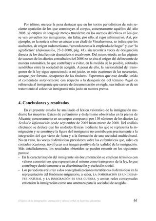 61El léxico de la inmigración: atenuación y ofensa verbal en la prensa alicantina
Por último, merece la pena destacar que en los textos periodísticos de más re-
ciente aparición de los que constituyen el corpus, concretamente aquéllos del año
2008, se emplea un lenguaje menos truculento en los sucesos delictivos en los que
se ven envueltos los inmigrantes, sin faltar, por ello, al rigor informativo. Así, por
ejemplo, en la noticia sobre un atraco a un chalé de Vistahermosa, se indica que los
asaltantes, de origen sudamericano, “amordazaron a la empleada de hogar” y que “la
agredieron” (Información, 23-2-2008, pág. 41), sin recurrir a voces de designación
directa de los detalles más dramáticos o escabrosos. Del mismo modo, en las páginas
de sucesos de los diarios consultados del 2008 no se cita el origen del delincuente de
manera automática, lo que contribuye a evitar, en la medida de lo posible, actitudes
xenófobas entre la sociedad de acogida. A pesar de ello, la nacionalidad del trans-
gresor de la ley sigue apareciendo, a mi juicio, en más ocasiones de las necesarias,
aunque, por fortuna, desaparece de los titulares. Esperemos que este detalle, unido
al comentado anteriormente con respecto a la desaparición del término ilegal en
referencia al inmigrante que carece de documentación en regla, sea indicativo de un
tratamiento al colectivo inmigrante más justo en nuestra prensa.
4. Conclusiones y resultados
En el presente estudio he analizado el léxico valorativo de la inmigración me-
diante las muestras léxicas de eufemismo y disfemismo observadas en la prensa de
Alicante, concretamente en un corpus compuesto por 110 números de los diarios La
Verdad e Información desde septiembre de 2005 hasta marzo de 2008. Del análisis
efectuado se deduce que las unidades léxicas mediante las que se representa la in-
migración y se construye la ﬁgura del inmigrante no contribuyen precisamente a la
integración del que viene de fuera y a la formación de una sociedad multicultural.
No en vano, las voces disfemísticas prevalecen sobre las eufemísticas que, salvo en
contadas ocasiones, no ofrecen una imagen positiva de la realidad de la inmigración.
Más detalladamente, los resultados obtenidos se pueden resumir en los siguientes
puntos:
En la caracterización del inmigrante sin documentación se emplean términos con-
valores connotativos que representan al mismo como transgresor de la ley, lo que
contribuye decisivamente a su discriminación y exclusión social.
Los periodistas recurren a dos conceptualizaciones metafóricas disfemísticas en la-
representación del fenómeno migratorio, a saber, LA INMIGRACIÓN ES UN DESAS-
TRE NATURAL y LA INMIGRACIÓN ES UNA GUERRA, y ambas redes conceptuales
entienden la inmigración como una amenaza para la sociedad de acogida.
 