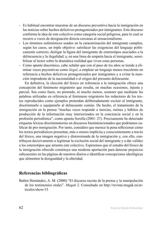 62 ELIECER CRESPO FERNÁNDEZ
Es habitual encontrar muestras de un discurso preventivo hacia la inmigración en-
las noticias sobre hechos delictivos protagonizados por inmigrantes. Este discurso
conforma la idea de este colectivo como categoría social peligrosa, para lo cual se
recurre a voces de designación directa cercanas al sensacionalismo.
Los términos eufemísticos usados en la caracterización del inmigrante cumplen,-
según los casos, un triple objetivo: satisfacer las exigencias del lenguaje políti-
camente correcto; desligar la ﬁgura del inmigrante de estereotipos asociados a la
delincuencia y la ilegalidad; y, en una línea de empatía hacia el inmigrante, sensi-
bilizar al lector sobre la dramática realidad que viven estas personas.
Como apunte diacrónico, cabe señalar que con el paso de los años se tiende a eli--
minar voces peyorativas como ilegal, a emplear un lenguaje menos truculento en
referencia a hechos delictivos protagonizados por inmigrantes y a evitar la men-
ción imprudente de la nacionalidad o el origen del presunto delincuente.
En deﬁnitiva, la elección del léxico en referencia a la inmigración ofrece una
concepción del fenómeno migratorio que resulta, en muchas ocasiones, injusta y
parcial. Sea como fuere, no pretendo, ni mucho menos, sostener que mediante las
palabras utilizadas en referencia al fenómeno migratorio los redactores de los tex-
tos reproducidos como ejemplos pretendan deliberadamente excluir al inmigrante,
discriminarlo o equipararlo al delincuente común. De hecho, el tratamiento de la
inmigración en la prensa “muchas veces responde a inercias, rutinas y hábitos de
producción de la información muy interiorizados en la conciencia social y en la
profesión periodística”, como apunta Sorolla (2001: 27). Precisamente he detectado
etiquetas léxicas discriminatorias en discursos bienintencionados que podríamos ca-
liﬁcar de pro-inmigración. Por tanto, considero que merece la pena reﬂexionar cómo
los textos periodísticos presentan, más o menos implícita y conscientemente a través
del léxico, una imagen negativa y distorsionada de la inmigración y, con ello, con-
tribuyen decisivamente a legitimar la exclusión social del inmigrante y a dar validez
a los estereotipos que arrastra este colectivo. Esperemos que el estudio del léxico de
la inmigración ofrecido constituya una modesta aportación para detectar prejuicios
subyacentes en las páginas de nuestros diarios e identiﬁcar concepciones ideológicas
que alimenten la desigualdad y la alteridad.
Referencias bibliográﬁcas
Bañón Hernández, A. M. (2000) “El discurso racista de la prensa y la manipulación
de los testimonios orales”. Mugak 2. Consultado en http://revista.mugak.eu/ar-
ticulos/show/15
 