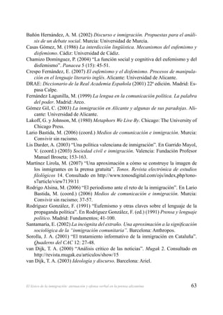 63El léxico de la inmigración: atenuación y ofensa verbal en la prensa alicantina
Bañón Hernández, A. M. (2002) Discurso e inmigración. Propuestas para el análi-
sis de un debate social. Murcia: Universidad de Murcia.
Casas Gómez, M. (1986) La interdicción lingüística. Mecanismos del eufemismo y
disfemismo. Cádiz: Universidad de Cádiz.
Chamizo Domínguez, P. (2004) “La función social y cognitiva del eufemismo y del
disfemismo”. Panacea 5 (15): 45-51.
Crespo Fernández, E. (2007) El eufemismo y el disfemismo. Procesos de manipula-
ción en el lenguaje literario inglés. Alicante: Universidad de Alicante.
DRAE: Diccionario de la Real Academia Española (2001) 22ª edición. Madrid: Es-
pasa Calpe.
Fernández Lagunilla, M. (1999) La lengua en la comunicación política. La palabra
del poder. Madrid: Arco.
Gómez Gil, C. (2003) La inmigración en Alicante y algunas de sus paradojas. Ali-
cante: Universidad de Alicante.
Lakoff, G. y Johnson, M. (1980) Metaphors We Live By. Chicago: The University of
Chicago Press.
Lario Bastida, M. (2006) (coord.) Medios de comunicación e inmigración. Murcia:
Convivir sin racismo.
Lis Darder, A. (2003) “Una política valenciana de inmigración”. En Garrido Mayol,
V. (coord.) (2003) Sociedad civil e inmigración. Valencia: Fundación Profesor
Manuel Broseta; 153-163.
Martínez Lirola, M. (2007) “Una aproximación a cómo se construye la imagen de
los inmigrantes en la prensa gratuita”. Tonos. Revista electrónica de estudios
ﬁlológicos 14. Consultado en http://www.tonosdigital.com/ojs/index,php/tono-
s7article/view7139/11
Rodrigo Alsina, M. (2006) “El periodismo ante el reto de la inmigración”. En Lario
Bastida, M. (coord.) (2006) Medios de comunicación e inmigración. Murcia:
Convivir sin racismo; 37-57.
Rodríguez González, F. (1991) “Eufemismo y otras claves sobre el lenguaje de la
propaganda política”. En Rodríguez González, F. (ed.) (1991) Prensa y lenguaje
político. Madrid: Fundamentos; 41-100.
Santamaría, E. (2002) La incógnita del extraño. Una aproximación a la signiﬁcación
sociológica de la “inmigración comunitaria”. Barcelona: Anthropos.
Sorolla, J. A. (2001) “El tratamiento informativo de la inmigración en Cataluña”.
Quaderns del CAC 12: 27-48.
van Dijk, T. A. (2000) “Análisis crítico de las noticias”. Mugak 2. Consultado en
http://revista.mugak.eu/articulos/show/15
van Dijk, T. A. (2003) Ideología y discurso. Barcelona: Ariel.
 