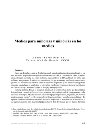 65INMIGRACIÓN, DISCURSO Y MEDIOS DE COMUNICACIÓN
Medios para minorías y minorías en los
medios
M a n u e l L a r i o B a s t i d a
U n i v e r s i d a d d e M u r c i a . E C C O 1
Resumen
Decir que España es, aparte de plurinacional, un país cada día más multicultural, es ya
una obviedad. Según el último padrón de habitantes del INE, a 1 de enero de 2008, la pobla-
ción extranjera superaba los cinco millones, suponiendo ya el 11% del total. De ellos, tres
millones son personas de origen no comunitario, lo que se conoce usualmente como inmi-
grantes. El panorama de estudios sobre el fenómeno migratorio y sus implicaciones para la
sociedad española es ya amplísimo y, entre ellos, pueden servir como referencia los trabajos
de García Roca y Lacomba (2008) o el de Aja y Arango (2006).
Durante la última década se ha venido analizando el controvertido papel que desempeñan
los medios de comunicación en el conocimiento e integración social de estas personas en la
sociedad de acogida. Muchos estudios destacan el papel negativo que, en general, los medios
realizan en este campo2
, o reﬂexionan sobre el discurso político y su inﬂuencia mediática y de
opinión en el crecimiento del racismo3
, lo que ha propiciado la proliferación de iniciativas y
de recomendaciones para mejorar el papel inclusivo de la diversidad que los medios deberían
1. Este trabajo forma parte del trabajo desarrollado por ECCO, Grupo de investigación Estudios Críti-
cos de Comunicación. HUM 852.
2. van Dijk 2003, Bañón 2002, 2007 y 2008, Lorite 2004, Igartúa y Muñiz 2007, Lario 2006.
3. van Dijk y Zapata-Barrero, 2007, Cea D´Ancona 2007, Checa 2008.
 