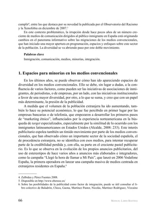 66 MANUEL LARIO BASTIDA
cumplir4
, entre las que destaca por su novedad la publicada por el Observatorio del Racismo
y la Xenofobia en diciembre de 2007.5
En este contexto problemático, la irrupción desde hace pocos años de un número cre-
ciente de medios de comunicación dirigidos al público inmigrante en España está originando
cambios en el panorama informativo sobre las migraciones de los medios convencionales,
que han iniciado una mayor apertura en programación, espacios y enfoques sobre este sector
de la población. La diversidad se va abriendo paso por este doble movimiento.
Palabras clave
Inmigración, comunicación, medios, minorías, integración.
1. Espacios para minorías en los medios convencionales
En los últimos años, se puede observar cómo han ido apareciendo espacios de
diversidad en los medios convencionales. Ello se debe, sin lugar a dudas, a la con-
ﬂuencia de varios factores, como pueden ser las iniciativas de asociaciones de inmi-
grantes, de periodistas, o de empresas, por un lado, con las iniciativas institucionales
a favor de una mayor diversidad, por otro, a lo que se suma, y creo que con un papel
más determinante, la presión de la publicidad.
A medida que el volumen de la población extranjera ha ido aumentando, tam-
bién lo hace su potencial económico, lo que fue percibido en primer lugar por las
empresas bancarias o de telefonía, que empezaron a desarrollar los primeros pasos
de “marketing étnico”, inﬂuenciados por la experiencia norteamericana en la bús-
queda de target especializados, especialmente por la similitud de lo ocurrido con los
inmigrantes latinoamericanos en Estados Unidos (Alcalde, 2008: 233). Este interés
publicitario espolea también un tímido movimiento por parte de los medios conven-
cionales, que han observado cómo un importante sector de la sociedad española, el
de procedencia extranjera, no se identiﬁca con esos medios, para intentar recuperar
parte de la credibilidad perdida y, con ella, su parte en el creciente pastel publicita-
rio. Es lo que se observa en la evolución de los propios anuncios publicitarios, del
uso de estereotipos de hace varios años a anuncios más elaborados e integradores,
como la campaña “Llegó la hora de llamar a Mi País”, que lanzó en 2006 Vodafone
España, la primera operadora en lanzar una campaña masiva de medios centrada en
extranjeros residentes en España.6
4. Zalbidea y Pérez Fuentes 2008.
5. Disponible en http://www.oberaxe.es/
6. Sobre las posibilidades de la publicidad como factor de integración, puede se útil consultar el li-
bro colectivo de Baladrón, Checa, Gaona, Martínez Pastor, Nicolás, Martínez Rodríguez, Vízcaíno
 