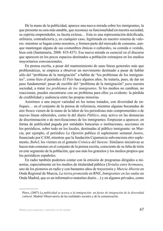 67Medios para minorías y minorías en los medios
De la mano de la publicidad, aparece una nueva mirada sobre los inmigrantes, la
que presenta su cara más amable, que reconoce su funcionalidad en nuestra sociedad,
su espíritu emprendedor, su faceta exitosa… Esta es una representación dulciﬁcada,
utilitaria, contradictoria y, en cualquier caso, legitimada en nuestro sistema de valo-
res: mientras se hagan como nosotros, y formen parte del mercado de consumo, aun-
que mantengan alguna de sus costumbres étnicas o culturales, su comida o vestido,
bien está (Santamaría, 2008: 835-837). Esa nueva mirada es esencial en el discurso
que aparecen en los pocos espacios destinados a población extranjera en los medios
mayoritarios convencionales.
En prensa escrita, a pesar del mantenimiento de unas líneas generales más que
problemáticas, se empieza a observar un movimiento destinado a pasar de hablar
sólo del “problema de la inmigración” a hablar de “los problemas de los inmigran-
tes”, como hizo el periódico El País hace algunos años. Se trataría, pues, de dar un
paso fundamental: pasar de escribir del “problema de la inmigración” para nuestra
sociedad, a tratar los problemas de los inmigrantes. Si los medios no cambian, no
reaccionan, pueden encontrarse con un problema para ellos ya evidente: la pérdida
de credibilidad y audiencia entre las propias minorías.
Asistimos a una mayor variedad en los temas tratados, con diversidad de en-
foques… en el conjunto de la prensa de referencia, mientras algunas bocanadas de
aire fresco vienen de la mano de la labor de los periodistas más comprometidos o de
nuevas líneas editoriales, como la del diario Público, muy activo en las denuncias
de discriminación o de movilizaciones de los inmigrantes. Empiezan a aparecer, en
forma de publicidad pagada por entidades bancarias o instituciones, secciones en
los periódicos, sobre todo en los locales, destinadas al público inmigrante: en Mur-
cia, por ejemplo, el periódico La Opinión publica el suplemento semanal Juntos,
ﬁnanciado por CAM, mientras que la fundación Cajamurcia subvenciona otro suple-
mento, Babel, los viernes en el gratuito Crónica del Sureste. Similares iniciativas se
hacen más comunes en el conjunto de la prensa escrita, consciente de su falta de tirón
en este segmento de la población, que usa más los gratuitos y los medios propios que
los periódicos españoles.
En radio también podemos contar con la emisión de programas dirigidos a mi-
norías, especialmente en los medios de titularidad pública (Tertulia entre hermanos,
uno de los pioneros en radio y con bastantes años de trayectoria y Murcia Abierta en
Onda Regional de Murcia, La tierra prometida en RNE, Inmigrantes en las ondas en
Onda Madrid, que es un informativo matutino diario…) y en algunos privados, como
Pérez, (2007) La publicidad se acerca a la inmigración: un factor de integración de la diversidad
cultural. Madrid: Observatorio de las realidades sociales y de la comunicación.
 