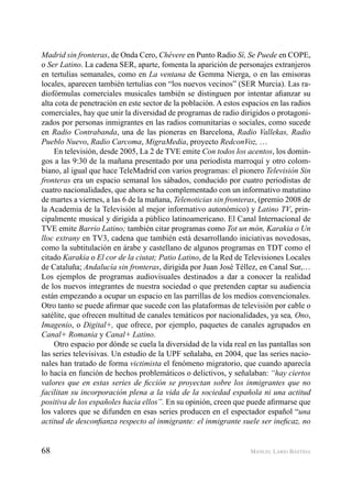 68 MANUEL LARIO BASTIDA
Madrid sin fronteras, de Onda Cero, Chévere en Punto Radio Sí, Se Puede en COPE,
o Ser Latino. La cadena SER, aparte, fomenta la aparición de personajes extranjeros
en tertulias semanales, como en La ventana de Gemma Nierga, o en las emisoras
locales, aparecen también tertulias con “los nuevos vecinos” (SER Murcia). Las ra-
diofórmulas comerciales musicales también se distinguen por intentar aﬁanzar su
alta cota de penetración en este sector de la población. A estos espacios en las radios
comerciales, hay que unir la diversidad de programas de radio dirigidos o protagoni-
zados por personas inmigrantes en las radios comunitarias o sociales, como sucede
en Radio Contrabanda, una de las pioneras en Barcelona, Radio Vallekas, Radio
Pueblo Nuevo, Radio Carcoma, MigraMedia, proyecto RedconVoz, …
En televisión, desde 2005, La 2 de TVE emite Con todos los acentos, los domin-
gos a las 9:30 de la mañana presentado por una periodista marroquí y otro colom-
biano, al igual que hace TeleMadrid con varios programas: el pionero Televisión Sin
fronteras era un espacio semanal los sábados, conducido por cuatro periodistas de
cuatro nacionalidades, que ahora se ha complementado con un informativo matutino
de martes a viernes, a las 6 de la mañana, Telenoticias sin fronteras, (premio 2008 de
la Academia de la Televisión al mejor informativo autonómico) y Latino TV, prin-
cipalmente musical y dirigida a público latinoamericano. El Canal Internacional de
TVE emite Barrio Latino; también citar programas como Tot un món, Karakia o Un
lloc extrany en TV3, cadena que también está desarrollando iniciativas novedosas,
como la subtitulación en árabe y castellano de algunos programas en TDT como el
citado Karakia o El cor de la ciutat; Patio Latino, de la Red de Televisiones Locales
de Cataluña; Andalucía sin fronteras, dirigida por Juan José Téllez, en Canal Sur,…
Los ejemplos de programas audiovisuales destinados a dar a conocer la realidad
de los nuevos integrantes de nuestra sociedad o que pretenden captar su audiencia
están empezando a ocupar un espacio en las parrillas de los medios convencionales.
Otro tanto se puede aﬁrmar que sucede con las plataformas de televisión por cable o
satélite, que ofrecen multitud de canales temáticos por nacionalidades, ya sea, Ono,
Imagenio, o Digital+, que ofrece, por ejemplo, paquetes de canales agrupados en
Canal+ Romania y Canal+ Latino.
Otro espacio por dónde se cuela la diversidad de la vida real en las pantallas son
las series televisivas. Un estudio de la UPF señalaba, en 2004, que las series nacio-
nales han tratado de forma victimista el fenómeno migratorio, que cuando aparecía
lo hacía en función de hechos problemáticos o delictivos, y señalaban: “hay ciertos
valores que en estas series de ﬁcción se proyectan sobre los inmigrantes que no
facilitan su incorporación plena a la vida de la sociedad española ni una actitud
positiva de los españoles hacia ellos”. En su opinión, creen que puede aﬁrmarse que
los valores que se difunden en esas series producen en el espectador español “una
actitud de desconﬁanza respecto al inmigrante: el inmigrante suele ser ineﬁcaz, no
 