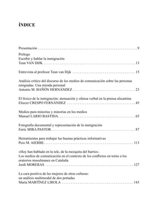 ÍNDICE
Presentación . . . . . . . . . . . . . . . . . . . . . . . . . . . . . . . . . . . . . . . . . . . . . . . . . . . . . . . 9
Prólogo
Escribir y hablar la inmigración
Teun VAN DIJK . . . . . . . . . . . . . . . . . . . . . . . . . . . . . . . . . . . . . . . . . . . . . . . . . . . 13
Entrevista al profesor Teun van Dijk . . . . . . . . . . . . . . . . . . . . . . . . . . . . . . . . . . . 15
Análisis crítico del discurso de los medios de comunicación sobre las personas
emigradas. Una mirada personal
Antonio M. BAÑÓN HERNÁNDEZ . . . . . . . . . . . . . . . . . . . . . . . . . . . . . . . . . . . 23
El léxico de la inmigración: atenuación y ofensa verbal en la prensa alicantina
Eliecer CRESPO FERNÁNDEZ . . . . . . . . . . . . . . . . . . . . . . . . . . . . . . . . . . . . . . 45
Medios para minorías y minorías en los medios
Manuel LARIO BASTIDA. . . . . . . . . . . . . . . . . . . . . . . . . . . . . . . . . . . . . . . . . . . 65
Fotografía documental y representación de la inmigración
Enric MIRA PASTOR. . . . . . . . . . . . . . . . . . . . . . . . . . . . . . . . . . . . . . . . . . . . . . . 87
Herramientas para trabajar las buenas prácticas informativas
Peio M. AIERBE. . . . . . . . . . . . . . . . . . . . . . . . . . . . . . . . . . . . . . . . . . . . . . . . . . 113
«Hoy han hablado en la tele, de la mezquita del barrio».
Los medios de comunicación en el contexto de los conﬂictos en torno a los
oratorios musulmanes en Cataluña
Jordi MORERAS . . . . . . . . . . . . . . . . . . . . . . . . . . . . . . . . . . . . . . . . . . . . . . . . . 127
La cara positiva de las mujeres de otras culturas:
un análisis multimodal de dos portadas
María MARTÍNEZ LIROLA . . . . . . . . . . . . . . . . . . . . . . . . . . . . . . . . . . . . . . . . 143
 