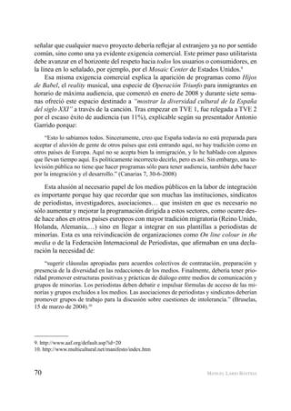70 MANUEL LARIO BASTIDA
señalar que cualquier nuevo proyecto debería reﬂejar al extranjero ya no por sentido
común, sino como una ya evidente exigencia comercial. Este primer paso utilitarista
debe avanzar en el horizonte del respeto hacia todos los usuarios o consumidores, en
la línea en lo señalado, por ejemplo, por el Mosaic Center de Estados Unidos.9
Esa misma exigencia comercial explica la aparición de programas como Hijos
de Babel, el reality musical, una especie de Operación Triunfo para inmigrantes en
horario de máxima audiencia, que comenzó en enero de 2008 y durante siete sema-
nas ofreció este espacio destinado a “mostrar la diversidad cultural de la España
del siglo XXI” a través de la canción. Tras empezar en TVE 1, fue relegada a TVE 2
por el escaso éxito de audiencia (un 11%), explicable según su presentador Antonio
Garrido porque:
“Esto lo sabíamos todos. Sinceramente, creo que España todavía no está preparada para
aceptar el aluvión de gente de otros países que está entrando aquí, no hay tradición como en
otros países de Europa. Aquí no se acepta bien la inmigración, y lo he hablado con algunos
que llevan tiempo aquí. Es políticamente incorrecto decirlo, pero es así. Sin embargo, una te-
levisión pública no tiene que hacer programas sólo para tener audiencia, también debe hacer
por la integración y el desarrollo.” (Canarias 7, 30-6-2008)
Esta alusión al necesario papel de los medios públicos en la labor de integración
es importante porque hay que recordar que son muchas las instituciones, sindicatos
de periodistas, investigadores, asociaciones… que insisten en que es necesario no
sólo aumentar y mejorar la programación dirigida a estos sectores, como ocurre des-
de hace años en otros países europeos con mayor tradición migratoria (Reino Unido,
Holanda, Alemania,…) sino en llegar a integrar en sus plantillas a periodistas de
minorías. Esta es una reivindicación de organizaciones como On line colour in the
media o de la Federación Internacional de Periodistas, que aﬁrmaban en una decla-
ración la necesidad de:
“sugerir cláusulas apropiadas para acuerdos colectivos de contratación, preparación y
presencia de la diversidad en las redacciones de los medios. Finalmente, debería tener prio-
ridad promover estructuras positivas y prácticas de diálogo entre medios de comunicación y
grupos de minorías. Los periodistas deben debatir e impulsar fórmulas de acceso de las mi-
norías y grupos excluidos a los medios. Las asociaciones de periodistas y sindicatos deberían
promover grupos de trabajo para la discusión sobre cuestiones de intolerancia.” (Bruselas,
15 de marzo de 2004).10
9. http://www.aaf.org/default.asp?id=20
10. http://www.multicultural.net/manifesto/index.htm
 