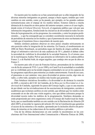 71Medios para minorías y minorías en los medios
En nuestro país los medios no se han caracterizado por su afán integrador de las
diversas minorías inmigrantes en general, aunque a buen seguro, tendrán que venir
cambios en este sentido, como ya ha pasado, por ejemplo, en las grandes cadenas
norteamericanas ante el empuje de los medios latinos. Estamos todavía a mucha
distancia de la situación en otros países del entorno europeo, como es el caso inglés,
donde existe el Cultural Diversity Network, el organismo público que vela por una
información integradora, fortaleciendo las iniciativas de diversidad en todos los ám-
bitos de la programación, en los programas, los contenidos, y entre los propios profe-
sionales… y que ha conseguido que se considere socialmente necesaria la inclusión
de periodistas de minorías en los medios y que el panorama de estos sea bastante más
variado que el monótono blanco mayoritario de nuestro país.
Señales similares podemos observar en otros países situados teóricamente en
otra posición sobre la integración de las minorías. En Francia, el nombramiento en
2006 de Harry Roselmack, un periodista negro de familia de origen caribeño, para
dirigir el informativo televisivo de más audiencia de TF-1, planteó el debate sobre
la necesidad de visibilizar la diversidad de la sociedad francesa. Es el mismo caso
de la martiniquesa Audrey Pulvar que presenta un informativo de la cadena pública
France 3, o de Rachid Arab, de origen argelino, que condujo otro un par de años en
France 2.
En nuestro país sólo el caso de Francine Galvez, presentadora de los informati-
vos de ﬁn de semana de TVE-1 ya en 1990 y en Canal 9 en la actualidad es resaltable
por su visibilidad, pero no ha tenido ninguna continuidad a no ser en los espacios de
los programas especíﬁcos para minorías ya citados anteriormente. Fuera de ese caso,
el panorama es casi unánime: muy poca diversidad en prensa escrita, algo más en
radio, y sobre todo, ejemplos en medios más locales que generales.
Para fortalecer iniciativas favorables a la diversidad es de destacar la creación
en 2005, a iniciativa del CAC de Cataluña, de la Mesa por la Diversidad en el Au-
diovisual de Cataluña, siguiendo los pasos del Consejo inglés, y que es una muestra
de por dónde van las reivindicaciones de las asociaciones de inmigrantes, sociales o
académicas que reclaman cambios en este sentido, que aﬁrman que los medios están
avanzando en no dar sólo una visión negativa, sino que deben esforzarse porque la
diversidad recorra todos los ámbitos de la programación. Similares demandas se
están proponiendo por otros organismos como el Consejo del Audiovisual de Anda-
lucía, que se manifestaba también en este sentido con la Declaración de Almería (20
abril 2007), al recordar la vigencia del artículo 20.3 de la Constitución que garantiza
el acceso de las minorías a los medios, apostando por la inclusión efectiva de perio-
distas de minorías en las redacciones de los medios públicos o privados.
Una de las últimas declaraciones en este sentido la encontramos en las con-
clusiones del Foro Internacional sobre Comunicación e Minorías Étnicas de 2008,
 