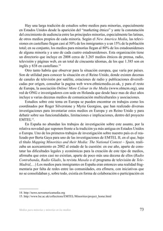 73Medios para minorías y minorías en los medios
Hay una larga tradición de estudios sobre medios para minorías, especialmente
en Estados Unidos desde la aparición del “marketing étnico” y ante la constatación
del crecimiento de audiencia entre las principales minorías, especialmente las latinas,
de otros medios propios de cada minoría. Según el New America Media, las televi-
siones en castellano llegan casi al 50% de los inmigrantes y a un 15% de la población
total; en su conjunto, los medios para minorías llegan al 80% de los estadounidenses
de alguna minoría y a uno de cada cuatro estadounidenses. Esta organización tiene
un directorio que incluye en 2008 cerca de 3.265 medios étnicos de prensa, radio,
televisión y páginas web, en un total de cincuenta idiomas, de los que 1.385 son en
inglés y 838 en castellano.14
Otro tanto habría que observar para la situación europea, que varía por países.
Son de utilidad para conocer la situación en el Reino Unido, donde existen decenas
de canales de televisión por satélite, estaciones de radio y publicaciones diversiﬁ-
cadas por origen, consultar la pagina web www.ethnicmedia.co.uk, y para el resto
de Europa, la asociación Online/ More Colour in the Media (www.olmcm.org), una
red de ONG e investigadores con sede en Holanda que desde hace mas de diez años
incluye a varias decenas medios de comunicación multiculturales y asociaciones.
Estudios sobre este tema en Europa se pueden encontrar en trabajos como los
coordinados por Roger Silverstone y Myria Georgiou, que han realizado diversas
investigaciones para inventariar estos medios en Europa y en Reino Unido y para
debatir sobre sus funcionalidades, limitaciones e implicaciones, dentro del proyecto
EMTEL15
.
En España no abundan los trabajos de investigación sobre este asunto, por la
relativa novedad que suponen frente a la tradición ya más antigua en Estados Unidos
o Europa. Uno de los primeros trabajos de investigación sobre nuestro país es el rea-
lizado por Berta Gaya para uno de las investigaciones de EMTEL II, en el que, bajo
el título Mapping Minorities and their Media: The National Context – Spain, reali-
zaba un acercamiento en 2002 al estado de la cuestión: en ese año, aparte de cons-
tatar las diﬁcultades legales y económicas para la creación de este tipo de medios,
aﬁrmaba que estos casi no existían, aparte de poco más una decena de ellos (Radio
Contrabanda, Radio Gladis, la revista Masala o el programa de televisión de Tele-
Madrid,…) Los medios para inmigrantes en España eran entonces una realidad frag-
mentaria por falta de redes entre las comunidades, era efímera, con iniciativas que
no se consolidaban y, sobre todo, existía en forma de colaboración o participación en
14. http://news.newamericamedia.org
15. http://www.lse.ac.uk/collections/EMTEL/Minorities/project_home.html
 