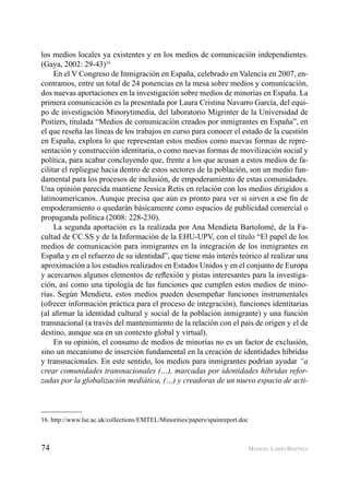 74 MANUEL LARIO BASTIDA
los medios locales ya existentes y en los medios de comunicación independientes.
(Gaya, 2002: 29-43)16
En el V Congreso de Inmigración en España, celebrado en Valencia en 2007, en-
contramos, entre un total de 24 ponencias en la mesa sobre medios y comunicación,
dos nuevas aportaciones en la investigación sobre medios de minorías en España. La
primera comunicación es la presentada por Laura Cristina Navarro García, del equi-
po de investigación Minorytimedia, del laboratorio Migrinter de la Universidad de
Poitiers, titulada “Medios de comunicación creados por inmigrantes en España”, en
el que reseña las líneas de los trabajos en curso para conocer el estado de la cuestión
en España, explora lo que representan estos medios como nuevas formas de repre-
sentación y construcción identitaria, o como nuevas formas de movilización social y
política, para acabar concluyendo que, frente a los que acusan a estos medios de fa-
cilitar el repliegue hacia dentro de estos sectores de la población, son un medio fun-
damental para los procesos de inclusión, de empoderamiento de estas comunidades.
Una opinión parecida mantiene Jessica Retis en relación con los medios dirigidos a
latinoamericanos. Aunque precisa que aún es pronto para ver si sirven a ese ﬁn de
empoderamiento o quedarán básicamente como espacios de publicidad comercial o
propaganda política (2008: 228-230).
La segunda aportación es la realizada por Ana Mendieta Bartolomé, de la Fa-
cultad de CC.SS y de la Información de la EHU-UPV, con el título “El papel de los
medios de comunicación para inmigrantes en la integración de los inmigrantes en
España y en el refuerzo de su identidad”, que tiene más interés teórico al realizar una
aproximación a los estudios realizados en Estados Unidos y en el conjunto de Europa
y acercarnos algunos elementos de reﬂexión y pistas interesantes para la investiga-
ción, así como una tipología de las funciones que cumplen estos medios de mino-
rías. Según Mendieta, estos medios pueden desempeñar funciones instrumentales
(ofrecer información práctica para el proceso de integración), funciones identitarias
(al aﬁrmar la identidad cultural y social de la población inmigrante) y una función
transnacional (a través del mantenimiento de la relación con el país de origen y el de
destino, aunque sea en un contexto global y virtual).
En su opinión, el consumo de medios de minorías no es un factor de exclusión,
sino un mecanismo de inserción fundamental en la creación de identidades híbridas
y transnacionales. En este sentido, los medios para inmigrantes podrían ayudar “a
crear comunidades transnacionales (…), marcadas por identidades híbridas refor-
zadas por la globalización mediática, (…) y creadoras de un nuevo espacio de acti-
16. http://www.lse.ac.uk/collections/EMTEL/Minorities/papers/spainreport.doc
 