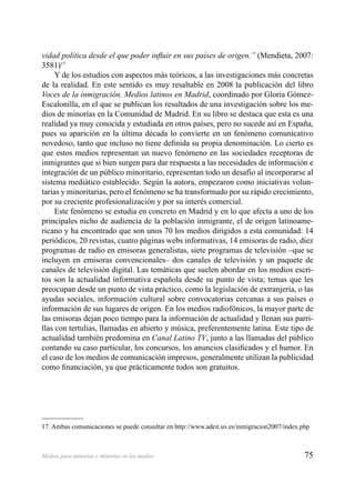 75Medios para minorías y minorías en los medios
vidad política desde el que poder inﬂuir en sus países de origen.” (Mendieta, 2007:
3581)17
Y de los estudios con aspectos más teóricos, a las investigaciones más concretas
de la realidad. En este sentido es muy resaltable en 2008 la publicación del libro
Voces de la inmigración. Medios latinos en Madrid, coordinado por Gloria Gómez-
Escalonilla, en el que se publican los resultados de una investigación sobre los me-
dios de minorías en la Comunidad de Madrid. En su libro se destaca que esta es una
realidad ya muy conocida y estudiada en otros países, pero no sucede así en España,
pues su aparición en la última década lo convierte en un fenómeno comunicativo
novedoso, tanto que incluso no tiene deﬁnida su propia denominación. Lo cierto es
que estos medios representan un nuevo fenómeno en las sociedades receptoras de
inmigrantes que si bien surgen para dar respuesta a las necesidades de información e
integración de un público minoritario, representan todo un desafío al incorporarse al
sistema mediático establecido. Según la autora, empezaron como iniciativas volun-
tarias y minoritarias, pero el fenómeno se ha transformado por su rápido crecimiento,
por su creciente profesionalización y por su interés comercial.
Este fenómeno se estudia en concreto en Madrid y en lo que afecta a uno de los
principales nicho de audiencia de la población inmigrante, el de origen latinoame-
ricano y ha encontrado que son unos 70 los medios dirigidos a esta comunidad: 14
periódicos, 20 revistas, cuatro páginas webs informativas, 14 emisoras de radio, diez
programas de radio en emisoras generalistas, siete programas de televisión –que se
incluyen en emisoras convencionales– dos canales de televisión y un paquete de
canales de televisión digital. Las temáticas que suelen abordar en los medios escri-
tos son la actualidad informativa española desde su punto de vista; temas que les
preocupan desde un punto de vista práctico, como la legislación de extranjería, o las
ayudas sociales, información cultural sobre convocatorias cercanas a sus países o
información de sus lugares de origen. En los medios radiofónicos, la mayor parte de
las emisoras dejan poco tiempo para la información de actualidad y llenan sus parri-
llas con tertulias, llamadas en abierto y música, preferentemente latina. Este tipo de
actualidad también predomina en Canal Latino TV, junto a las llamadas del público
contando su caso particular, los concursos, los anuncios clasiﬁcados y el humor. En
el caso de los medios de comunicación impresos, generalmente utilizan la publicidad
como ﬁnanciación, ya que prácticamente todos son gratuitos.
17. Ambas comunicaciones se puede consultar en http://www.adeit.uv.es/inmigracion2007/index.php
 