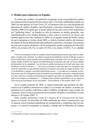 76 MANUEL LARIO BASTIDA
3. Medios para minorías en España.
El interés por estudiar a la población inmigrante como consumidora de medios
de comunicación ha aparecido hace pocos años. Una fecha emblemática podría ser
2004. Ese año aparece el Canal Latino TV, el fenómeno televisivo más destacado del
panorama de medios dirigidos especíﬁcamente a personas inmigrantes. Esperanza
Alcalde (2008:233) señala que se puede hablar de este año como el del surgimiento
del “marketing étnico” en España, no sólo de anuncios en medios generales, sino
especíﬁcamente en los medios dirigidos a ellos, como la revista Sí, Se Puede, que
también aparece este año. También en 2004, en la segunda oleada del EGM, a pesar
de que la pregunta se incluye desde 2002, se realiza el primer análisis del consumo
de medios de forma diferenciada entre población autóctona y extranjera. Este estudio
desveló que el menú informativo de los inmigrantes estaba compuesto de televisión
(85%), las revistas (50,1%), la radio (47,4%) y los diarios (33,8%). Y se señalaba
que:
“Entre los extranjeros todos los medios tienen una penetración menor que entre los espa-
ñoles, excepto cine e Internet. Los diarios acusan la necesidad de conocer el idioma en que se
hace la entrevista y tienen penetraciones sensiblemente más bajas salvo en el colectivo ame-
ricano, donde el idioma no supone una diﬁcultad para la mayoría, que aún así lee por debajo
del promedio de los españoles. Las revistas en cambio presentan en el total unas tasas muy
similares a las de los locales. (….) El acceso a Internet es más alto entre los extranjeros que
entre los nacionales, ya que permite mantener el contacto con el país de origen (noticias, etc.)
y con familiares y amigos a un relativamente bajo coste (…). La radio en su conjunto se escu-
cha menos entre los inmigrantes, pero la temática con contenidos musicales y especialización
en estos colectivos consigue una penetración superior que entre los españoles, debido sobre
todo a los europeos y americanos. (…). Donde si hay acuerdo consistente es en ver menos la
televisión que el promedio de los nacionales”. (Línea abierta, nº 40 octubre 2004: 2-3)18
En su estudio posterior de 2005, se seguía destacando que persisten las dife-
rencias con el público autóctono en cuanto a su consumo de medios: la menor pe-
netración de los medios autóctonos sobre el público inmigrantes sigue siendo una
constante, como la mayor penetración de los medios dirigidos a este público. (Línea
abierta, nº 45 octubre 2005: 7)
Otros estudios posteriores, como el I Anuario de la Comunicación del Inmi-
grante en España, de diciembre de 2006, publicado por Etnia Comunicación, que
se anuncia como la primera plataforma de comunicación y marketing entre las em-
presas y el colectivo inmigrante en España, y editado por el Ministerio de Trabajo
18. Disponibles en http://www.aimc.es/08publicaciones/8_1.html
 
