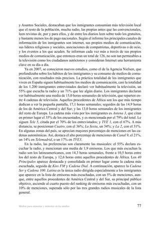 77Medios para minorías y minorías en los medios
y Asuntos Sociales, destacaban que los inmigrantes consumían más televisión local
que el resto de la población, mucha radio, las propias antes que las convencionales,
leen revistas de, por y para ellos, y de entre los diarios leen sobre todo los gratuitos,
y bastante menos los de pago nacionales. Según el informe los principales canales de
información de los inmigrantes son internet, sus propios medios de comunicación,
sus líderes religiosos y sociales, asociaciones de compatriotas, deportivas o de ocio,
y los eventos a los que acuden. Se informan cada vez más a través de sus propios
medios de comunicación, que entonces eran un total de 126, no son tan permeables a
la televisión como los ciudadanos autóctonos y consideran Internet una herramienta
clave en su día a día.
Ya en 2007, se conocieron nuevos estudios, como el de la Agencia Nielsen, que
profundizaba sobre los hábitos de los inmigrantes y su consumo de medios de comu-
nicación, con resultados más precisos. La práctica totalidad de los inmigrantes que
viven en España siguen habitualmente los medios de comunicación, casi la totalidad
de los 1.200 inmigrantes entrevistados declaró ver habitualmente la televisión, un
55% que escucha la radio y un 71% que lee algún diario. Los inmigrantes declaran
ver habitualmente una media de 15,0 horas semanales de televisión, que reparten en-
tre 4 cadenas de televisión. Aquellos procedentes de África son los que más tiempo
dedican a ver la pequeña pantalla, 17,1 horas semanales; seguidos de las 14,9 horas
de los de América Central y del Sur; y las 13,0 horas semanales de los inmigrantes
del resto de Europa. La cadena más vista por los inmigrantes es Antena 3, que citan
en primer lugar el 35% de los encuestados, y es mencionada por el 79% del total. Le
siguen Tele 5, citada por el 70% de los entrevistados; y TVE 1, con el 67%. A más
distancia, se posicionan Cuatro, con el 36%; La Sexta, un 34%; y La 2, con el 31%.
En algunas zonas del país, se aprecian mayores porcentajes de menciones en las ca-
denas autonómicas. Así, destaca el alto porcentaje de menciones de Canal 9, el 21%,
un 14% en Telemadrid, o un 17% en TVE3.
En la radio, las preferencias son claramente las musicales: el 55% declara es-
cuchar la radio, y mencionan una media de 1,9 emisoras. Los que más escuchan la
radio son los latinoamericanos, con 14,3 horas semanales, frente a 10,5 horas entre
los del resto de Europa, y 12,6 horas entre aquellos procedentes de África. Los 40
Principales aparece destacada y consolidada en primer lugar como la cadena más
escuchada, seguida de Kiss FM y Cadena Dial. A continuación, aparece la Cadena
Ser y Cadena 100. Latina es la única radio dirigida especialmente a los inmigrantes
que aparece en la lista de emisoras más escuchadas, con un 5% de menciones, aun-
que, entre aquellos procedentes de América Central y del Sur, su principal público
objetivo, asciende al cuarto puesto del ranking de emisoras más escuchadas, con un
10% de menciones, superada sólo por las tres grandes radios musicales de la lista
general.
 
