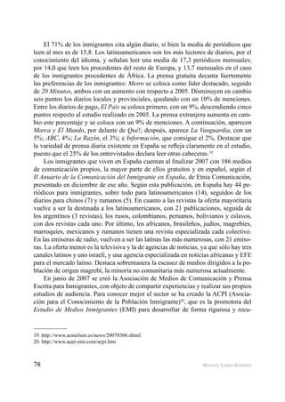 78 MANUEL LARIO BASTIDA
El 71% de los inmigrantes cita algún diario, si bien la media de periódicos que
leen al mes es de 15,8. Los latinoamericanos son los más lectores de diarios, por el
conocimiento del idioma, y señalan leer una media de 17,3 periódicos mensuales;
por 14,0 que leen los procedentes del resto de Europa, y 13,7 mensuales en el caso
de los inmigrantes procedentes de África. La prensa gratuita decanta fuertemente
las preferencias de los inmigrantes: Metro se coloca como líder destacado, seguido
de 20 Minutos, ambos con un aumento con respecto a 2005. Disminuyen en cambio
seis puntos los diarios locales y provinciales, quedando con un 10% de menciones.
Entre los diarios de pago, El País se coloca primero, con un 9%, descendiendo cinco
puntos respecto al estudio realizado en 2005. La prensa extranjera aumenta en cam-
bio este porcentaje y se coloca con un 9% de menciones. A continuación, aparecen
Marca y El Mundo, por delante de Qué!; después, aparece La Vanguardia, con un
5%; ABC, 4%; La Razón, el 3%; e Información, que consigue el 2%. Destacar que
la variedad de prensa diaria existente en España se reﬂeja claramente en el estudio,
puesto que el 25% de los entrevistados declara leer otras cabeceras.19
Los inmigrantes que viven en España cuentan al ﬁnalizar 2007 con 186 medios
de comunicación propios, la mayor parte de ellos gratuitos y en español, según el
II Anuario de la Comunicación del Inmigrante en España, de Etnia Comunicación,
presentado en diciembre de ese año. Según esta publicación, en España hay 44 pe-
riódicos para inmigrantes, sobre todo para latinoamericanos (14), seguidos de los
diarios para chinos (7) y rumanos (5). En cuanto a las revistas la oferta mayoritaria
vuelve a ser la destinada a los latinoamericanos, con 21 publicaciones, seguida de
los argentinos (3 revistas), los rusos, colombianos, peruanos, bolivianos y eslavos,
con dos revistas cada uno. Por último, los africanos, brasileños, judíos, magrebíes,
marroquíes, mexicanos y rumanos tienen una revista especializada cada colectivo.
En las emisoras de radio, vuelven a ser las latinas las más numerosas, con 21 emiso-
ras. La oferta menor es la televisiva y la de agencias de noticias, ya que sólo hay tres
canales latinos y uno israelí, y una agencia especializada en noticias africanas y EFE
para el mercado latino. Destaca sobremanera la escasez de medios dirigidos a la po-
blación de origen magrebí, la minoría no comunitaria más numerosa actualmente.
En junio de 2007 se creó la Asociación de Medios de Comunicación y Prensa
Escrita para Inmigrantes, con objeto de compartir experiencias y realizar sus propios
estudios de audiencia. Para conocer mejor el sector se ha creado la ACPI (Asocia-
ción para el Conocimiento de la Población Inmigrante)20
, que es la promotora del
Estudio de Medios Inmigrantes (EMI) para desarrollar de forma rigurosa y recu-
19. http://www.acnielsen.es/news/20070306.shtml
20. http://www.acpi-emi.com/acpi.htm
 