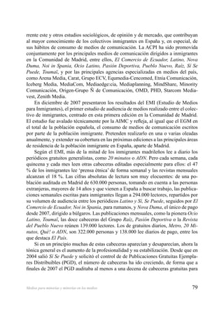 79Medios para minorías y minorías en los medios
rrente este y otros estudios sociológicos, de opinión y de mercado, que contribuyan
al mayor conocimiento de los colectivos inmigrantes en España y, en especial, de
sus hábitos de consumo de medios de comunicación. La ACPI ha sido promovida
conjuntamente por los principales medios de comunicación dirigidos a inmigrantes
en la Comunidad de Madrid, entre ellos, El Comercio de Ecuador, Latino, Nova
Duma, Noi in Spania, Ocio Latino, Pasión Deportiva, Pueblo Nuevo, Raíz, Sí Se
Puede, Toumaï, y por las principales agencias especializadas en medios del país,
como Arena Media, Carat, Grupo ECV, Equmedia-Cencomed, Etnia Comunicación,
Iceberg Media, MediaCom, Mediaedge:cia, Mediaplanning, MindShare, Minority
Comunicación, Origen-Grupo Ñ de Comunicación, OMD, PHD, Starcom Media-
vest, Zenith Media.
En diciembre de 2007 presentaron los resultados del EMI (Estudio de Medios
para Inmigrantes), el primer estudio de audiencia de medios realizado entre el colec-
tivo de inmigrantes, centrado en esta primera edición en la Comunidad de Madrid.
El estudio fue avalado técnicamente por la AIMC y reﬂeja, al igual que el EGM en
el total de la población española, el consumo de medios de comunicación escritos
por parte de la población inmigrante. Pretenden realizarlo en una o varias oleadas
anualmente, y extender su cobertura en las próximas ediciones a las principales áreas
de residencia de la población inmigrante en España, aparte de Madrid.
Según el EMI, más de la mitad de los inmigrantes madrileños lee a diario los
periódicos gratuitos generalistas, como 20 minutos o ADN. Pero cada semana, cada
quincena y cada mes leen otras cabeceras editadas especialmente para ellos: el 47
% de los inmigrantes lee ‘prensa étnica’ de forma semanal y las revistas mensuales
alcanzan el 18 %. Las cifras absolutas de lectura son muy elocuentes: de una po-
blación auditada en Madrid de 630.000 personas, tomando en cuenta a las personas
extranjeras, mayores de 14 años y que vienen a España a buscar trabajo, las publica-
ciones semanales escritas para inmigrantes llegan a 294.000 lectores, repartidos por
su volumen de audiencia entre los periódicos Latino y Sí, Se Puede, seguidos por El
Comercio de Ecuador, Noi in Spania, para rumanos, y Nova Duma, el único de pago
desde 2007, dirigido a búlgaros. Las publicaciones mensuales, como la pionera Ocio
Latino, Toumaï, las doce cabeceras del Grupo Raíz, Pasión Deportiva o la Revista
del Pueblo Nuevo reúnen 139.000 lectores. Los de gratuitos diarios, Metro, 20 Mi-
nutos, Qué! o ADN, son 322.000 personas y 138.000 lee diarios de pago, entre los
que destaca El País.
Si en un principio muchas de estas cabeceras aparecían y desaparecían, ahora la
tónica general es el aumento de la profesionalidad y su estabilización. Desde que en
2004 salió Sí Se Puede y solicitó el control de de Publicaciones Gratuitas Ejempla-
res Distribuibles (PGD), el número de cabeceras ha ido creciendo, de forma que a
ﬁnales de 2007 el PGD auditaba al menos a una decena de cabeceras gratuitas para
 