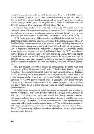 80 MANUEL LARIO BASTIDA
inmigrantes, con tiradas nada desdeñables: destacaba Latino con 140.656 semana-
les, Sí se puede con otros 175.922 o la mensual Toumai con 77.500. En el PGD de
febrero de 2008, el número de cabeceras asciende ya hasta 33, entre las que vuelven
a aparecer las ya citadas, junto a las del grupo Raíz. Lideran la audiencia Latino, con
197.000 lectores, o Sí, se puede, con 120.000 sólo en Madrid.
Sería muy largo analizar todos estos medios impresos por su gran número de
cabeceras, cerca de dos centenares según el II Anuario de Etnia Comunicación, pero
nos podemos acercar algo más al conocimiento de alguna de las cabeceras más im-
portantes, con datos referidos al último PGD de febrero de 2008 (Rosell, 2008).
Sí, Se Puede apareció en 2004 destinado a un público latinoamericano. De hecho
el propio nombre es un guiño a las movilizaciones de los indocumentados latinos en
Estados Unidos, donde ese era uno de los lemas en la lucha por la legalización de los
indocumentados en esos años y también fue utilizado en España en los encierros de
2001. Se denomina a sí mismo “El periódico de la integración”, y también ha llegado
a un acuerdo para emitir un programa de radio homónimo en la COPE. Actualmente
la PGD lo sitúa en segundo lugar de difusión después de Latino, “la voz de nuestra
comunidad”, nacida en abril de 2005 y líder absoluta del sector, con sus cerca de
200.000 lectores y que ya es una empresa que tiene más de cien trabajadores. Ambas
publicaciones tienen ediciones distintas para Madrid, Barcelona y Valencia (Levan-
te).
Hay que destacar asimismo la docena de publicaciones del grupo Raíz, siete
destinadas a público hispanohablante (Ecuador, Colombia, Perú, Bolivia, Paraguay,
Argentina y República Dominicana), cuatro de otros países (Marruecos, Rumanía,
África, Ucrania) y una edición temática, Raíz Emprendedores. Es una revista de
referencia para muchos extranjeros residentes en España, por ello alcanza una cifra
cercana a los 700.000 lectores sumadas todas sus cabeceras. Entre ellas destacan la
edición de Raíz Ecuador, con una difusión de 150.000 ejemplares, o Raíz Marrue-
cos, por el hecho de ser la única cabecera escrita de carácter nacional destinada a
público magrebí.
Ocio Latino con doce años de antigüedad, lidera los mensuales que se editan en
Madrid y Barcelona, con 42.000 lectores mensuales. Le sigue Toumaï, fundada en
2003 con 35.000 lectores, con ediciones en Madrid, Barcelona y Valencia, ofreciendo
información cultural, de ocio o de carácter práctico, dirigido a un público de varias
nacionalidades y con textos en castellano, rumano o árabe. El único periódico diario
gratuito dirigido a inmigrantes latinoamericanos es El Nuevo Ciudadano, fundado en
2007 por un grupo de inmigrantes tras la experiencia previa de una emisora de FM.
Tira 40.000 ejemplares y se plantea extenderse a Barcelona y Murcia, duplicando la
cantidad inicial de tirada
 