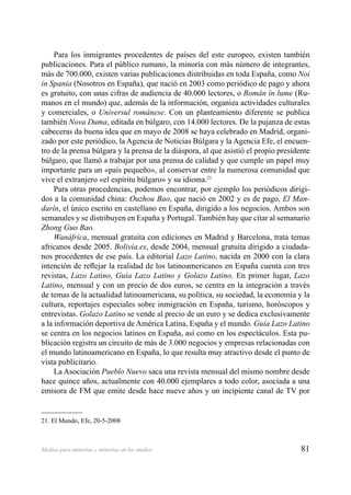 81Medios para minorías y minorías en los medios
Para los inmigrantes procedentes de países del este europeo, existen también
publicaciones. Para el público rumano, la minoría con más número de integrantes,
más de 700.000, existen varias publicaciones distribuidas en toda España, como Noi
in Spania (Nosotros en España), que nació en 2003 como periódico de pago y ahora
es gratuito, con unas cifras de audiencia de 40.000 lectores, o Român în lume (Ru-
manos en el mundo) que, además de la información, organiza actividades culturales
y comerciales, o Universul românese. Con un planteamiento diferente se publica
también Nova Duma, editada en búlgaro, con 14.000 lectores. De la pujanza de estas
cabeceras da buena idea que en mayo de 2008 se haya celebrado en Madrid, organi-
zado por este periódico, la Agencia de Noticias Búlgara y la Agencia Efe, el encuen-
tro de la prensa búlgara y la prensa de la diáspora, al que asistió el propio presidente
búlgaro, que llamó a trabajar por una prensa de calidad y que cumple un papel muy
importante para un «país pequeño», al conservar entre la numerosa comunidad que
vive el extranjero «el espíritu búlgaro» y su idioma.21
Para otras procedencias, podemos encontrar, por ejemplo los periódicos dirigi-
dos a la comunidad china: Ouzhou Bao, que nació en 2002 y es de pago, El Man-
darín, el único escrito en castellano en España, dirigido a los negocios. Ambos son
semanales y se distribuyen en España y Portugal. También hay que citar al semanario
Zhong Guo Bao.
Wanáfrica, mensual gratuita con ediciones en Madrid y Barcelona, trata temas
africanos desde 2005. Bolivia.es, desde 2004, mensual gratuita dirigido a ciudada-
nos procedentes de ese país. La editorial Lazo Latino, nacida en 2000 con la clara
intención de reﬂejar la realidad de los latinoamericanos en España cuenta con tres
revistas, Lazo Latino, Guía Lazo Latino y Golazo Latino. En primer lugar, Lazo
Latino, mensual y con un precio de dos euros, se centra en la integración a través
de temas de la actualidad latinoamericana, su política, su sociedad, la economía y la
cultura, reportajes especiales sobre inmigración en España, turismo, horóscopos y
entrevistas. Golazo Latino se vende al precio de un euro y se dedica exclusivamente
a la información deportiva de América Latina, España y el mundo. Guía Lazo Latino
se centra en los negocios latinos en España, así como en los espectáculos. Esta pu-
blicación registra un circuito de más de 3.000 negocios y empresas relacionadas con
el mundo latinoamericano en España, lo que resulta muy atractivo desde el punto de
vista publicitario.
La Asociación Pueblo Nuevo saca una revista mensual del mismo nombre desde
hace quince años, actualmente con 40.000 ejemplares a todo color, asociada a una
emisora de FM que emite desde hace nueve años y un incipiente canal de TV por
21. El Mundo, Efe, 20-5-2008
 