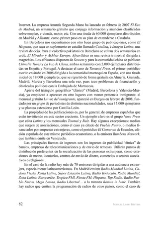 82 MANUEL LARIO BASTIDA
Internet. La empresa Anuntis Segunda Mano ha lanzado en febrero de 2007 El Eco
de Madrid, un semanario gratuito que conjuga información y anuncios clasiﬁcados
sobre empleo, vivienda, motor, etc. Con una tirada de 60.000 ejemplares distribuidos
en Madrid y Alicante, como primer paso en su plan de extenderse a Cataluña.
En Barcelona nos encontramos con otro buen grupo de publicaciones, como El
Hispano, que saca un suplemento en catalán llamado Catalina, e Imagen Latina, una
revista de ocio. Para el colectivo pakistaní en Barcelona se editan dos semanarios en
urdú, El Mirador y Akhbar Europe. Afear/Ideas es una revista trimestral dirigida a
magrebíes, Los africanos disponen de Soweto y para la comunidad china se publican
Chinalia Times y La Voz de China, ambas semanales con 5.000 ejemplares distribui-
das en España y Portugal. A destacar el caso de Tawasol Press, el primer periódico
escrito en árabe en 2006 dirigido a la comunidad marroquí en España, con una tirada
inicial de 18.000 ejemplares, que se repartió de forma gratuita en Almería, Granada,
Madrid, Murcia y Barcelona una sola vez, pues tuvo problemas de ﬁnanciación y
obstáculos políticos con la Embajada de Marruecos.
Aparte del triángulo geográﬁco “clásico” (Madrid, Barcelona y Valencia-Mur-
cia), ya empiezan a aparecer en otro lugares con menor presencia inmigrante: el
mensual gratuito La voz del inmigrante, apareció en Burgos en febrero de 2008, fun-
dado por un grupo de periodistas de distintas nacionalidades, saca 15.000 ejemplares
y se plantea extenderse por Castilla-León.
La propiedad de las publicaciones es, por lo general, de empresas españolas que
están invirtiendo en este sector creciente. Un ejemplo claro es el grupo Nova Press
que edita Latino y los mensuales Toumai y Raíz. Hay algunas excepciones: medios
que surgen de asociaciones, como el caso ya citado de Pueblo Nuevo, o medios ﬁ-
nanciados por empresas extranjeras, como el periódico El Comercio de Ecuador, edi-
ción española de este mismo periódico ecuatoriano, o la emisora Rumbera Network,
que también emite en Venezuela.
Las principales fuentes de ingresos son los ingresos de publicidad “étnica” de
bancos, empresas de telecomunicaciones y de envío de remesas. Utilizan puntos de
distribución preferentes en la socialización de las personas extranjeras, como esta-
ciones de metro, locutorios, centros de envío de dinero, comercios o centros asocia-
tivos o religiosos...
En el caso de la radio hay más de 70 emisoras dirigidas a una audiencia extran-
jera, especialmente latinoamericanos. En Madrid emiten Radio Mundial Latina, Ca-
dena Fiesta, Kosta Latina, Super Estación Latina, Radio Tentación, Radio Mundial,
Zona Latina, Eurocaribe, Tropica FMl, Fiesta FM, Hispana, Top Radio, Radio Pue-
blo Nuevo, Mega Latina, Radio Libertad… o la rumana Roman in lume. También
hay radios que emiten la programación de radios de otros países, como el caso de
 
