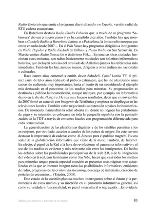 83Medios para minorías y minorías en los medios
Radio Tentación que emite el programa diario Ecuador en España, versión radial de
RTU cadena ecuatoriana.
En Barcelona destaca Radio Gladis Palmera que, a través de su programa ‘Sa-
brosura’ dio sus primeros pasos y ya ha cumplido diez años. También hay que nom-
brar a Candela Radio, a Barcelona Latina, o a Pakcelona, la única radio europea que
emite en urdú desde 2007… En el País Vasco hay programas dirigidos a inmigrantes
en Radio Popular y Radio Euskadi en Bilbao, y Punto Radio en San Sebastián. En
Murcia emiten Radio Sensación o Boliviana FM,… En muchas otras ciudades fun-
cionan estas emisoras, son radios básicamente musicales con boletines informativos
horarios, que incluyen noticias del otro lado del Atlántico junto a las referencias más
inmediatas. También las hay, aunque menos, dirigidas a otras audiencias nacionales
o culturales.
Hace cuatro años comenzó a emitir, desde Sabadell, Canal Latino TV, el pri-
mer canal de televisión dedicado al público extranjero, que ha ido alcanzando unas
cuotas de audiencia muy importantes, hasta el punto de ser considerado el ejemplo
más destacado en el panorama de los medios para minorías. Su programación es
destinada a público latinoamericano, aunque incluyen, por ejemplo, un informativo
diario en árabe de Al Jazira. De sus muy buenos resultados, decir que en noviembre
de 2007 ﬁrmó un acuerdo con Imagenio de Telefónica y empieza su despliegue en las
televisiones locales. También están negociando su extensión a países latinoamerica-
nos. De momento mantendrán la señal abierta allí donde no lleguen las plataformas
de pago y su intención es colocarse en toda la geografía española con la generali-
zación de la TDT a través de emisoras locales con programación diferenciada para
cada demarcación.
La generalización de las plataformas digitales y de los satélites permiten a los
extranjeros, por otro lado, acceder a canales de los países de origen. En este terreno
destacar la importancia de cadenas como Al-Jazeera para el público magrebí. Es una
señal de la globalización informativa que viene de la mano, también, de Internet.
En efecto, el papel de la Red a la hora de revolucionar el panorama informativo y el
uso de los medios es evidente y más relevante aún entre los inmigrantes. De hecho
los debates sobre las posibilidades participativas de la web 2.0, o de la integración
del video en la red, con fenómenos como YouTube, hacen que casi todos los medios
para minorías tengan puesta especial atención en presentar unas páginas web actua-
lizadas en la que se intentan integrar todas las posibilidades informativas, emisiones
de radio, programas de televisión vía streaming, descarga de materiales, creación de
portales de encuentro… (Tejedor, 2008).
Este estado de la cuestión plantea muchos interrogantes sobre el futuro y la per-
manencia de estos medios y su inserción en el panorama informativo general, así
como su verdadera funcionalidad, su papel intercultural o segregador…Es evidente
 
