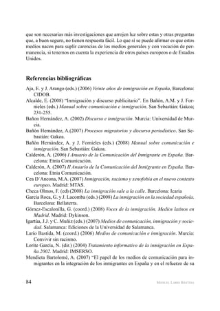 84 MANUEL LARIO BASTIDA
que son necesarias más investigaciones que arrojen luz sobre estas y otras preguntas
que, a buen seguro, no tienen respuesta fácil. Lo que sí se puede aﬁrmar es que estos
medios nacen para suplir carencias de los medios generales y con vocación de per-
manencia, si tenemos en cuenta la experiencia de otros países europeos o de Estados
Unidos.
Referencias bibliográﬁcas
Aja, E. y J. Arango (eds.) (2006) Veinte años de inmigración en España, Barcelona:
CIDOB.
Alcalde, E. (2008) “Inmigración y discurso publicitario”. En Bañón, A.M. y J. For-
nieles (eds.) Manual sobre comunicación e inmigración. San Sebastián: Gakoa;
231-255.
Bañon Hernández, A. (2002) Discurso e inmigración. Murcia: Universidad de Mur-
cia.
Bañón Hernández, A.(2007) Procesos migratorios y discurso periodístico. San Se-
bastián: Gakoa.
Bañón Hernández, A. y J. Fornieles (eds.) (2008) Manual sobre comunicación e
inmigración. San Sebastián: Gakoa.
Calderón, A. (2006) I Anuario de la Comunicación del Inmigrante en España. Bar-
celona: Etnia Comunicación.
Calderón, A. (2007) II Anuario de la Comunicación del Inmigrante en España. Bar-
celona: Etnia Comunicación.
Cea D´Ancona, M.A. (2007) Inmigración, racismo y xenofobia en el nuevo contexto
europeo. Madrid: MTAS.
Checa Olmos, F. (ed) (2008) La inmigración sale a la calle. Barcelona: Icaria
García Roca, G. y J. Lacomba (eds.) (2008) La inmigración en la sociedad española.
Barcelona: Bellaterra.
Gómez-Escalonilla, G. (coord.) (2008) Voces de la inmigración. Medios latinos en
Madrid. Madrid: Dykinson.
Igartúa, J.J. y C. Muñiz (eds.) (2007) Medios de comunicación, inmigración y socie-
dad. Salamanca: Ediciones de la Universidad de Salamanca.
Lario Bastida, M. (coord.) (2006) Medios de comunicación e inmigración. Murcia:
Convivir sin racismo.
Lorite García, N. (dir.) (2004) Tratamiento informativo de la inmigración en Espa-
ña.2002. Madrid: IMSERSO.
Mendieta Bartolomé, A. (2007) “El papel de los medios de comunicación para in-
migrantes en la integración de los inmigrantes en España y en el refuerzo de su
 