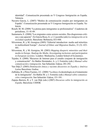 85Medios para minorías y minorías en los medios
identidad”. Comunicación presentada en V Congreso Inmigración en España.
Valencia.
Navarro García, L. (2007) “Medios de comunicación creados por inmigrantes en
España”. Comunicación presentada en V Congreso Inmigración en España. Va-
lencia.
Rosell, M. M. (2008) “La prensa para inmigrantes se profesionaliza”. Cuadernos de
periodistas, 13: 81-89.
Santamaría, E. (2008) “Los migrantes como actores sociales. Dos disgresiones críti-
cas y una apuesta”. En García Roca, G. y J. Lacomba (eds) La inmigración en la
sociedad española. Barcelona: Bellaterra; 833-848.
Silverstone, R. y M. Georgiou (2005) “Editorial introduction: media and mitorities
in multicultural Europe”. Journal of Ethnic and Migration Studies, 31 (3): 433-
441.
Silverstone, R. y M. Georgiou, M. (2003) Mapping diasporic minorities and their
media in Europe. Studyng the Media. Investigating inclusions and participation
in European societies. Londres: Media@lse, London School of Economics.
Tejedor, S. (2008) “Recursos de Internet para el estudio conjunto de inmigración
y comunicación”. En Bañón Hernández, A. y J. Fornieles (eds.) Manual sobre
comunicación e inmigración. San Sebastián: Gakoa; 281-292.
Van Dijk,T. (2003) Dominación étnica y racismo discursivo en España y América
Latina Barcelona: Gedisa.
Zalbidea, B. y Pérez Fuentes, J.C. (2008) “La ética y la deontología en el tratamiento
de la inmigración”. En Bañón M. y J. Fornieles (eds.) Manual sobre comunica-
ción e inmigración. San Sebastián: Gakoa; 151-181.
Zapata–Barrero, R. y T. van Dijk (eds.) (2007) Discursos sobre la inmigración en
España. Barcelona: CIDOB.
 