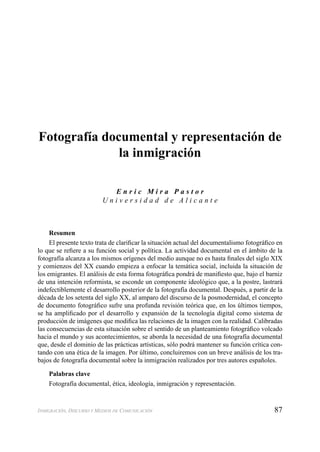 87INMIGRACIÓN, DISCURSO Y MEDIOS DE COMUNICACIÓN
Fotografía documental y representación de
la inmigración
E n r i c M i r a P a s t o r
U n i v e r s i d a d d e A l i c a n t e
Resumen
El presente texto trata de clariﬁcar la situación actual del documentalismo fotográﬁco en
lo que se reﬁere a su función social y política. La actividad documental en el ámbito de la
fotografía alcanza a los mismos orígenes del medio aunque no es hasta ﬁnales del siglo XIX
y comienzos del XX cuando empieza a enfocar la temática social, incluida la situación de
los emigrantes. El análisis de esta forma fotográﬁca pondrá de maniﬁesto que, bajo el barniz
de una intención reformista, se esconde un componente ideológico que, a la postre, lastrará
indefectiblemente el desarrollo posterior de la fotografía documental. Después, a partir de la
década de los setenta del siglo XX, al amparo del discurso de la posmodernidad, el concepto
de documento fotográﬁco sufre una profunda revisión teórica que, en los últimos tiempos,
se ha ampliﬁcado por el desarrollo y expansión de la tecnología digital como sistema de
producción de imágenes que modiﬁca las relaciones de la imagen con la realidad. Calibradas
las consecuencias de esta situación sobre el sentido de un planteamiento fotográﬁco volcado
hacia el mundo y sus acontecimientos, se aborda la necesidad de una fotografía documental
que, desde el dominio de las prácticas artísticas, sólo podrá mantener su función crítica con-
tando con una ética de la imagen. Por último, concluiremos con un breve análisis de los tra-
bajos de fotografía documental sobre la inmigración realizados por tres autores españoles.
Palabras clave
Fotografía documental, ética, ideología, inmigración y representación.
 