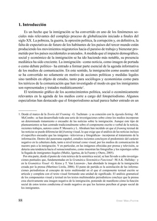 88 ENRIC MIRA PASTOR
1. Introducción
Es un hecho que la inmigración se ha convertido en uno de los fenómenos so-
ciales más relevantes del complejo proceso de globalización iniciado a ﬁnales del
siglo XX. La pobreza, la guerra, la opresión política, la corrupción y, en deﬁnitiva, la
falta de expectativas de futuro de los habitantes de los países del tercer mundo están
produciendo los movimientos migratorios hacia el paraíso de trabajo y bienestar pro-
metido por los países occidentales avanzados.Amedida que el impacto demográﬁco,
social y económico de la inmigración se ha ido haciendo más notable, su presencia
mediática ha sido creciente. La inmigración –como noticia, como imagen de portada
o como debate político– ha entrado a formar parte esencial de la agenda informativa
de los medios de comunicación. En este sentido, la inmigración como asunto social
se ha convertido no solamente en motivo de acciones políticas y medidas legales
sino también en objeto de estudio, tanto para sociólogos y economistas como para
los teóricos de la comunicación que han investigado el modo en que los inmigrantes
son representados y tratados mediáticamente1
.
El testimonio gráﬁco de los acontecimientos política, social o económicamente
relevantes en la agenda de los medios corre a cargo del fotoperiodismo. Algunos
especialistas han destacado que el fotoperiodismo actual parece haber entrado en un
1. Desde el marco de la Teoría del Framing –G. Tuchman– y su conexión con la Agenda-Setting –M.
McCombs– se han desarrollado toda una serie de investigaciones sobre cómo los medios incorporan
un determinado tratamiento o encuadre de las noticias sobre la inmigración. Aunque este tipo de
planteamientos se han centrado tradicionalmente sobre el componente escrito o verbal de la noticia,
recientes trabajos, autores como P. Messaris y L. Abraham han incidido en que el framing textual de
las noticias se puede diferenciar del framing visual, lo que exige que el análisis de las noticias incluya
el especíﬁco encuadre que las imágenes –televisivas y fotográﬁcas– incorporan al tratamiento de la
información. Dentro del panorama español, estudios recientes concluyen el predominio del carácter
negativo en la cobertura dada, tanto a nivel textual como visual, por los medios de comunicación de
nuestro país a la inmigración. Y en particular, en las imágenes ofrecidas por prensa y televisión, se
detecta una tendencia hacia el sensacionalismo, como muestran las fotografías y los reportajes sobre
la llegada de inmigrantes ilegales (Muñiz, Igartua, de la Fuente y Otero, 2005).
Por otra parte, desde el punto de vista teórico de la semiótica social, se han llevado a cabo investiga-
ciones puntuales que, fundamentadas en la Gramática Sistemática Funcional –M.A.K. Halliday– y
en la Gramática Visual –G. Kress y T. Van Leeuwen–, han abordado la imagen de la inmigración
creada por la prensa (Martínez Lirola, 2006). El punto de partida es la asimilación de las informa-
ciones periodísticas al concepto de texto multimodal en el que el componente textual escrito se
articula y completa con el texto visual formando una unidad de signiﬁcado. El análisis gramatical
de los componentes visual y textual en los textos multimodales periodísticos concluye que la prensa
crea electivamente una imagen negativa de la inmigración, poniendo de maniﬁesto cómo la función
social de estos textos condiciona el modo negativo en que los lectores perciben al grupo social de
los inmigrantes.
 