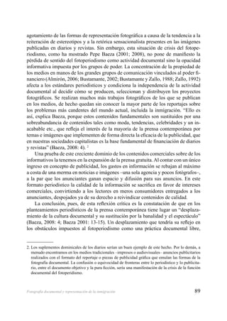 89Fotografía documental y representación de la inmigración
agotamiento de las formas de representación fotográﬁca a causa de la tendencia a la
reiteración de estereotipos y a la retórica sensacionalista presentes en las imágenes
publicadas en diarios y revistas. Sin embargo, esta situación de crisis del fotope-
riodismo, como ha mostrado Pepe Baeza (2001; 2008), no pone de maniﬁesto la
pérdida de sentido del fotoperiodismo como actividad documental sino la opacidad
informativa impuesta por los grupos de poder. La concentración de la propiedad de
los medios en manos de los grandes grupos de comunicación vinculados al poder ﬁ-
nanciero (Almirón, 2006; Bustamante, 2002; Bustamante y Zallo, 1988; Zallo, 1992)
afecta a los estándares periodísticos y condiciona la independencia de la actividad
documental al decidir cómo se producen, seleccionan y distribuyen los proyectos
fotográﬁcos. Se realizan muchos más trabajos fotográﬁcos de los que se publican
en los medios, de hecho quedan sin conocer la mayor parte de los reportajes sobre
los problemas más candentes del mundo actual, incluida la inmigración. “Ello es
así, explica Baeza, porque estos contenidos fundamentales son sustituidos por una
sobreabundancia de contenidos tales como moda, tendencias, celebridades y un in-
acabable etc., que reﬂeja el interés de la mayoría de la prensa contemporánea por
temas e imágenes que implementen de forma directa la eﬁcacia de la publicidad, que
en nuestras sociedades capitalistas es la base fundamental de ﬁnanciación de diarios
y revistas” (Baeza, 2008: 4). 2
Una prueba de este creciente dominio de los contenidos comerciales sobre de los
informativos la tenemos en la expansión de la prensa gratuita. Al contar con un único
ingreso en concepto de publicidad, los gastos en información se rebajan al máximo
a costa de una merma en noticias e imágenes –una sola agencia y pocos fotógrafos–,
a la par que los anunciantes ganan espacio y difusión para sus anuncios. En este
formato periodístico la calidad de la información se sacriﬁca en favor de intereses
comerciales, convirtiendo a los lectores en meros consumidores entregados a los
anunciantes, despojados ya de su derecho a reivindicar contenidos de calidad.
La conclusión, pues, de esta reﬂexión crítica es la constatación de que en los
planteamientos periodísticos de la prensa contemporánea tiene lugar un “desplaza-
miento de la cultura documental y su sustitución por la banalidad y el espectáculo”
(Baeza, 2008: 4; Baeza 2001: 13-15). Un desplazamiento que tendría su reﬂejo en
los obstáculos impuestos al fotoperiodismo como una práctica documental libre,
2. Los suplementos dominicales de los diarios serían un buen ejemplo de este hecho. Por lo demás, a
menudo encontramos en los medios tradicionales –impresos o audiovisuales– anuncios publicitarios
realizados con el formato del reportaje o piezas de publicidad gráﬁca que emulan las formas de la
fotografía documental. La confusión o equivocidad de fronteras entre lo periodístico y lo publicita-
rio, entre el documento objetivo y la pura ﬁcción, sería una manifestación de la crisis de la función
documental del fotoperidismo.
 