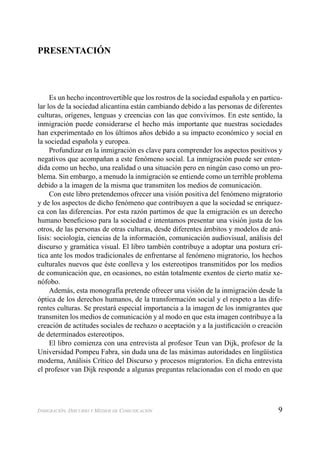 9INMIGRACIÓN, DISCURSO Y MEDIOS DE COMUNICACIÓN
PRESENTACIÓN
Es un hecho incontrovertible que los rostros de la sociedad española y en particu-
lar los de la sociedad alicantina están cambiando debido a las personas de diferentes
culturas, orígenes, lenguas y creencias con las que convivimos. En este sentido, la
inmigración puede considerarse el hecho más importante que nuestras sociedades
han experimentado en los últimos años debido a su impacto económico y social en
la sociedad española y europea.
Profundizar en la inmigración es clave para comprender los aspectos positivos y
negativos que acompañan a este fenómeno social. La inmigración puede ser enten-
dida como un hecho, una realidad o una situación pero en ningún caso como un pro-
blema. Sin embargo, a menudo la inmigración se entiende como un terrible problema
debido a la imagen de la misma que transmiten los medios de comunicación.
Con este libro pretendemos ofrecer una visión positiva del fenómeno migratorio
y de los aspectos de dicho fenómeno que contribuyen a que la sociedad se enriquez-
ca con las diferencias. Por esta razón partimos de que la emigración es un derecho
humano beneﬁcioso para la sociedad e intentamos presentar una visión justa de los
otros, de las personas de otras culturas, desde diferentes ámbitos y modelos de aná-
lisis: sociología, ciencias de la información, comunicación audiovisual, análisis del
discurso y gramática visual. El libro también contribuye a adoptar una postura crí-
tica ante los modos tradicionales de enfrentarse al fenómeno migratorio, los hechos
culturales nuevos que éste conlleva y los estereotipos transmitidos por los medios
de comunicación que, en ocasiones, no están totalmente exentos de cierto matiz xe-
nófobo.
Además, esta monografía pretende ofrecer una visión de la inmigración desde la
óptica de los derechos humanos, de la transformación social y el respeto a las dife-
rentes culturas. Se prestará especial importancia a la imagen de los inmigrantes que
transmiten los medios de comunicación y al modo en que esta imagen contribuye a la
creación de actitudes sociales de rechazo o aceptación y a la justiﬁcación o creación
de determinados estereotipos.
El libro comienza con una entrevista al profesor Teun van Dijk, profesor de la
Universidad Pompeu Fabra, sin duda una de las máximas autoridades en lingüística
moderna, Análisis Crítico del Discurso y procesos migratorios. En dicha entrevista
el profesor van Dijk responde a algunas preguntas relacionadas con el modo en que
 