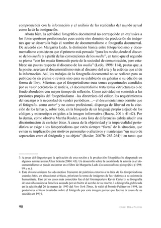 90 ENRIC MIRA PASTOR
comprometida con la información y el análisis de las realidades del mundo actual
como la de la inmigración.
Ahora bien, la actividad fotográﬁca documental no corresponde en exclusiva a
los fotorreporteros profesionales pues existe otro dominio de producción de imáge-
nes que se desarrolla bajo el nombre de documentalismo o fotografía documental.
De acuerdo con Margarita Ledo, la distinción básica entre fotoperiodismo y docu-
mentalismo consiste en que el primero está pensado “para los media, desde el discur-
so de los media y a partir de las convenciones de los media”, en tanto que el segundo
se piensa “con los media formando parte de la sociedad de comunicación, pero esta-
blece sus pautas respecto al discurso de los media” (Ledo, 1998: 114), pautas que, a
la postre, acercan el documentalismo más al discurso del arte y la estética que al de
la información. Así, los trabajos de la fotografía documental no se realizan para su
publicación en prensa o revista sino para su exhibición en galerías o su edición en
forma de libro. Mientras que el fotoperiodismo trata temas coyunturales atendidos
por su valor perentorio de noticia, el documentalismo trata temas estructurales o de
fondo abordados con mayor tiempo de reﬂexión. Como actividad no sometida a las
presiones propias del fotoperiodismo –las directrices del editor, los requerimientos
del encargo o la necesidad de vender periódicos…– el documentalismo permite que
el fotógrafo, como autor3
y no como profesional, disponga de libertad en la elec-
ción de los temas y, sobre todo, en la búsqueda de un lenguaje propio alejado de los
códigos y estereotipos exigidos a la imagen informativa (Baeza, 2001: 41-42). Por
lo demás, como observa Martha Rosler, a esta lista de diferencias cabría añadir una
discriminación de carácter ético. A causa de la objetividad y la imparcialidad perio-
dística se exige a los fotoperiodistas que estén siempre “fuera” de la situación, que
eviten su implicación por motivos personales o afectivos y mantengan “un muro de
separación entre el fotógrafo y su objeto” (Rosler, 2007b: 263-264)4
, en tanto que
3. A pesar del disgusto que la aplicación de esta noción a la producción fotográﬁca ha despertado en
algunos autores como Allan Sekula (2004: 43). Un desarrollo sobre la cuestión de la autoría en el do-
cumentalismo se puede encontrar en el libro de Margarita Ledo Documentalismo fotográﬁco (1998:
99 y ss.).
4. Este distanciamiento ha sido motivo frecuente de polémica entorno a la ética de los fotoperiodistas
cuando éstos, en situaciones críticas, priorizan la toma de imágenes de las víctimas a su asistencia
humanitaria. Uno de los casos más conocidos fue el del fotorreportero Kevin Carter y su fotografía
de una niña sudanesa famélica acosada por un buitre al acecho de su muerte. La fotografía, publicada
en la edición del 26 de marzo de 1993 del New York Times, le valió el Premio Pulitzer en 1994, las
posteriores críticas desatadas sobre el fotógrafo por esta imagen parece que fueron la causa de su
suicidio en 1994.
 