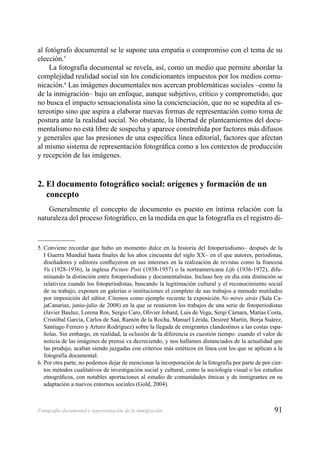 91Fotografía documental y representación de la inmigración
al fotógrafo documental se le supone una empatía o compromiso con el tema de su
elección.5
La fotografía documental se revela, así, como un medio que permite abordar la
complejidad realidad social sin los condicionantes impuestos por los medios comu-
nicación.6
Las imágenes documentales nos acercan problemáticas sociales –como la
de la inmigración– bajo un enfoque, aunque subjetivo, crítico y comprometido, que
no busca el impacto sensacionalista sino la concienciación, que no se supedita al es-
tereotipo sino que aspira a elaborar nuevas formas de representación como toma de
postura ante la realidad social. No obstante, la libertad de planteamientos del docu-
mentalismo no está libre de sospecha y aparece constreñida por factores más difusos
y generales que las presiones de una especíﬁca línea editorial, factores que afectan
al mismo sistema de representación fotográﬁca como a los contextos de producción
y recepción de las imágenes.
2. El documento fotográﬁco social: orígenes y formación de un
concepto
Generalmente el concepto de documento es puesto en íntima relación con la
naturaleza del proceso fotográﬁco, en la medida en que la fotografía es el registro di-
5. Conviene recordar que hubo un momento dulce en la historia del fotoperiodismo– después de la
I Guerra Mundial hasta ﬁnales de los años cincuenta del siglo XX– en el que autores, periodistas,
diseñadores y editores conﬂuyeron en sus intereses en la realización de revistas como la francesa
Vu (1928-1936), la inglesa Picture Post (1938-1957) o la norteamericana Life (1936-1972), difu-
minando la distinción entre fotoperiodistas y documentalistas. Incluso hoy en día esta distinción se
relativiza cuando los fotoperiodistas, buscando la legitimación cultural y el reconocimiento social
de su trabajo, exponen en galerías o instituciones el completo de sus trabajos a menudo mutilados
por imposición del editor. Citemos como ejemplo reciente la exposición No mires atrás (Sala Ca-
jaCanarias, junio-julio de 2008) en la que se reunieron los trabajos de una serie de fotoperiodistas
(Javier Bauluz, Lorena Ros, Sergio Caro, Olivier Jobard, Luis de Vega, Sergi Cámara, Matías Costa,
Cristóbal García, Carlos de Saá, Ramón de la Rocha, Manuel Lérida, Desireé Martín, Borja Suárez,
Santiago Ferrero y Arturo Rodríguez) sobre la llegada de emigrantes clandestinos a las costas espa-
ñolas. Sin embargo, en realidad, la oclusión de la diferencia es cuestión tiempo: cuando el valor de
noticia de las imágenes de prensa va decreciendo, y nos hallamos distanciados de la actualidad que
las produjo, acaban siendo juzgadas con criterios más estéticos en línea con los que se aplican a la
fotografía documental.
6. Por otra parte, no podemos dejar de mencionar la incorporación de la fotografía por parte de por cier-
tos métodos cualitativos de investigación social y cultural, como la sociología visual o los estudios
etnográﬁcos, con notables aportaciones al estudio de comunidades étnicas y de inmigrantes en su
adaptación a nuevos entornos sociales (Gold, 2004).
 