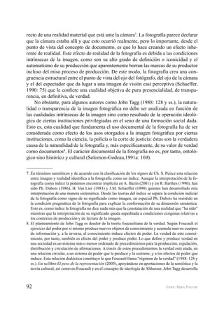 92 ENRIC MIRA PASTOR
recto de una realidad material que está ante la cámara7
. La fotografía parece declarar
que la cámara estaba allí y que esto ocurrió realmente, pero lo importante, desde el
punto de vista del concepto de documento, es que lo hace creando un efecto inhe-
rente de realidad. Este efecto de realidad de la fotografía es debida a las condiciones
intrínsecas de la imagen, como son su alto grado de deﬁnición o iconicidad y el
automatismo de su producción que aparentemente borran las marcas de su productor
incluso del miso proceso de producción. De este modo, la fotografía crea una con-
gruencia estructural entre el punto de vista del ojo del fotógrafo, del ojo de la cámara
y el del espectador que da lugar a una imagen de visión casi perceptiva (Schaeffer,
1990: 75) que le conﬁere una cualidad objetiva de pura presencialidad, de transpa-
rencia, en deﬁnitiva, de verdad.
No obstante, para algunos autores como John Tagg (1988: 128 y ss.), la natura-
lidad o transparencia de la imagen fotográﬁca no debe ser analizada en función de
las cualidades intrínsecas de la imagen sino como resultado de la operación ideoló-
gica de ciertas instituciones privilegiadas en el seno de una formación social dada.
Esto es, esta cualidad que fundamenta el uso documental de la fotografía ha de ser
considerada como efecto de los usos otorgados a la imagen fotográﬁca por ciertas
instituciones, como la ciencia, la policía o la corte de justicia: éstas son la verdadera
causa de la naturalidad de la fotografía y, más especíﬁcamente, de su valor de verdad
como documentos8
. El carácter documental de la fotografía no es, por tanto, ontoló-
gico sino histórico y cultural (Solomon-Godeau,1991a: 169).
7. En términos semióticos y de acuerdo con la clasiﬁcación de los signos de Ch. S. Peirce esta relación
entre imagen y realidad identiﬁca a la fotografía como un índice. Aunque la interpretación de la fo-
tografía como índice la podemos encontrar implícita en A. Bazin (2001) y en R. Barthes (1990), han
sido Ph. Dubois (1986), H. Van Lier (1983) y J.M. Schaeffer (1990) quienes han desarrollado esta
interpretación de una manera sistemática. Desde las teorías del índice se separa la condición indicial
de la fotografía como signo de su signiﬁcado como imagen, en especial Ph. Dubois ha insistido en
la condición pragmática de la fotografía para explicar la conformación de su dimensión semántica.
Esto es, como índice la fotografía no dice nada más que la constatación de una realidad que “ha sido”
mientras que la interpretación de su signiﬁcado queda supeditada a condiciones exógenas relativas a
los contextos de producción y de lectura de la imagen.
8. El planteamiento de John Tagg es deudor de la teoría foucaultiana de la verdad. Según Foucault el
ejercicio del poder por sí mismo produce nuevos objetos de conocimiento y acumula nuevos cuerpos
de información y, a la inversa, el conocimiento induce efectos de poder. La verdad de este conoci-
miento, por tanto, también es efecto del poder y produce poder. Lo que deﬁne y produce verdad en
una sociedad es un sistema más o menos ordenado de procedimientos para la producción, regulación,
distribución y circulación de aﬁrmaciones. A través de estos procedimientos la verdad está atada, en
una relación circular, a un sistema de poder que la produce y la sostiene, y a los efectos de poder que
induce. Esta relación dialéctica constituye lo que Foucault llama “régimen de la verdad” (1988: 128 y
ss.). En su libro El peso de la representación (2005), apoyándose en aportaciones de la semiótica y la
teoría cultural, así como en Foucault y en el concepto de ideología de Althusser, John Tagg desarrolla
 