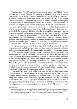 93Fotografía documental y representación de la inmigración
En el contexto fotográﬁco el término documental aparece en 1928 en Francia
utilizado por el crítico Christian Zevros quien lo relaciona con la obra de autores
como Eugène Atget, André Kerstez o Charles Sheeler (Morris, 1984: 30), otorgando
al término un tinte más estético que social. Poco después, en 1935, Ansel Adams
en el libro Making a Photograph expone que “el tipo de fotografía que interpreta
la escena social” es adecuadamente descrita por el término “foto-documento”. Y
establece dos amplias clasiﬁcaciones de fotografía documental. Una trata sobre el
individuo, separadamente o en masa, en relación con la civilización contemporánea
y las condiciones sociales, como sería el caso de Dorotea Lange y el resto de fotó-
grafos de la Farm Security Administration. En la otra, el foto-documento “registra
evidencias materiales de la cultura, la arquitectura, arte y otras formas de expresión y
producción” (Citado por Newhall,1984: 1), Eugène Atget y sus fotografías del viejo
París y Bernice Abbott con su visión vanguardista de Nueva York contarían como un
ejemplos de esta tipología documental. Como después tendremos ocasión de com-
probar esta dicotomía entre lo estético y lo social será una cuestión fundamental en
la reﬂexión sobre el sentido y la función de la fotografía documental.
Si efectuamos una mirada histórica al siglo XIX, cuando el término documental
no estaba todavía acuñado, comprobamos que la mayoría de las imágenes realizadas
en los primeros cincuenta años de vida del medio fotográﬁco –y en particular a partir
de 1850– las caliﬁcaríamos como de carácter puramente documental, todas ellas
animadas por el deseo de transcribir objetivamente la realidad. En las fotografías
de la Guerra de Crimea tomadas por Roger Fenton o en las imágenes de ataques de
histeria realizadas por el Dr. Charcot en el hospital de La Pitie Salpetrier de París,
en las placas de Egipto y la Tierra Sagrada de Francis Firth o en las fotografías de la
Misión Heliográﬁca sobre el patrimonio arquitectónico francés se comprueba cómo
los usos de la fotografía venían a ratiﬁcar el complejo ideológico –sustentado por
instituciones médicas, gubernamentales, informativas y cientíﬁcas– que, bajo la ins-
piración del positivismo, deﬁnía qué es verdadero y objetivo.
En el siglo XIX no se puede hablar todavía de una práctica documental crítica
o divergente de la ideología dominante, al menos hasta ﬁnales de siglo cuando se
inaugure un planteamiento documental de intención social y reformista con Jacob
Riis y poco después, ya a comienzos del siglo XX, con Lewis Hine. Históricamente
se considera a Riis (1849-1914) el primer exponente del documento social. Riis es
de origen danés, instruido y emigrado a América en 1870 para hacer fortuna. Riis
trabaja primero en una mina, después en un periódico de Brooklyn, antes de ser en
un análisis histórico que revisa en profundidad la noción tradicional de fotografía para establecer las
implicaciones de las instituciones del estado moderno –como poder, como discurso, como ideología–
en la constitución del signiﬁcado, el estatus y los efectos de la fotografía como documento.
 