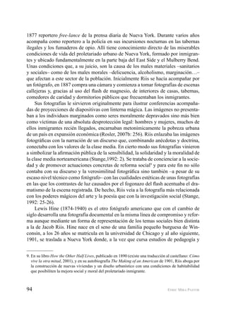 94 ENRIC MIRA PASTOR
1877 reportero free-lance de la prensa diaria de Nueva York. Durante varios años
acompaña como reportero a la policía en sus incursiones nocturnas en las tabernas
ilegales y los fumaderos de opio. Allí tiene conocimiento directo de las miserables
condiciones de vida del proletariado urbano de Nueva York, formado por inmigran-
tes y ubicado fundamentalmente en la parte baja del East Side y el Mulberry Bend.
Unas condiciones que, a su juicio, son la causa de los males materiales –sanitarios
y sociales– como de los males morales –delicuencia, alcoholismo, marginación…–
que afectan a este sector de la población. Inicialmente Riis se hacía acompañar por
un fotógrafo, en 1887 compra una cámara y comienza a tomar fotografías de escenas
callejeras y, gracias al uso del ﬂash de magnesio, de interiores de casas, tabernas,
comedores de caridad y dormitorios públicos que frecuentaban los inmigrantes.
Sus fotografías le sirvieron originalmente para ilustrar conferencias acompaña-
das de proyecciones de diapositivas con linterna mágica. Las imágenes no presenta-
ban a los individuos marginados como seres moralmente depravados sino más bien
como víctimas de una absoluta desprotección legal: hombres y mujeres, muchos de
ellos inmigrantes recién llegados, encarnaban metonímicamente la pobreza urbana
de un país en expansión económica (Rosler, 2007b: 256). Riis enlazaba las imágenes
fotográﬁcas con la narración de un discurso que, combinando anécdotas y doctrina,
conectaba con los valores de la clase media. En cierto modo sus fotografías vinieron
a simbolizar la aﬁrmación pública de la sensibilidad, la solidaridad y la moralidad de
la clase media norteamericana (Stange,1992: 2). Se trataba de concienciar a la socie-
dad y de promover actuaciones concretas de reforma social9
y para este ﬁn no sólo
contaba con su discurso y la verosimilitud fotográﬁca sino también –a pesar de su
escaso nivel técnico como fotógrafo– con las cualidades estéticas de unas fotografías
en las que los contrastes de luz causados por el fogonazo del ﬂash acentuaba el dra-
matismo de la escena registrada. De hecho, Riis veía a la fotografía más relacionada
con los poderes mágicos del arte y la poesía que con la investigación social (Stange,
1992: 25-26).
Lewis Hine (1874-1940) es el otro fotógrafo americano que con el cambio de
siglo desarrolla una fotografía documental en la misma línea de compromiso y refor-
ma aunque mediante un forma de representación de los temas sociales bien distinta
a la de Jacob Riis. Hine nace en el seno de una familia pequeño burguesa de Win-
consin, a los 26 años se matricula en la universidad de Chicago y al año siguiente,
1901, se traslada a Nueva York donde, a la vez que cursa estudios de pedagogía y
9. En su libro How the Other Half Lives, publicado en 1890 (existe una traducción al castellano: Cómo
vive la otra mitad, 2001), y en su autobiografía The Making of an American de 1901, Riis aboga por
la construcción de nuevas viviendas y un diseño urbanístico con una condiciones de habitabilidad
que posibiliten la mejora social y moral del proletariado inmigrante.
 