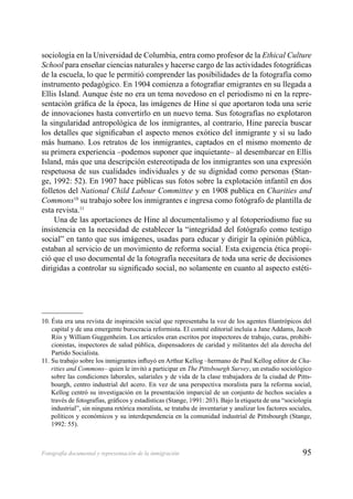 95Fotografía documental y representación de la inmigración
sociología en la Universidad de Columbia, entra como profesor de la Ethical Culture
School para enseñar ciencias naturales y hacerse cargo de las actividades fotográﬁcas
de la escuela, lo que le permitió comprender las posibilidades de la fotografía como
instrumento pedagógico. En 1904 comienza a fotograﬁar emigrantes en su llegada a
Ellis Island. Aunque éste no era un tema novedoso en el periodismo ni en la repre-
sentación gráﬁca de la época, las imágenes de Hine sí que aportaron toda una serie
de innovaciones hasta convertirlo en un nuevo tema. Sus fotografías no explotaron
la singularidad antropológica de los inmigrantes, al contrario, Hine parecía buscar
los detalles que signiﬁcaban el aspecto menos exótico del inmigrante y sí su lado
más humano. Los retratos de los inmigrantes, captados en el mismo momento de
su primera experiencia –podemos suponer que inquietante– al desembarcar en Ellis
Island, más que una descripción estereotipada de los inmigrantes son una expresión
respetuosa de sus cualidades individuales y de su dignidad como personas (Stan-
ge, 1992: 52). En 1907 hace públicas sus fotos sobre la explotación infantil en dos
folletos del National Child Labour Committee y en 1908 publica en Charities and
Commons10
su trabajo sobre los inmigrantes e ingresa como fotógrafo de plantilla de
esta revista.11
Una de las aportaciones de Hine al documentalismo y al fotoperiodismo fue su
insistencia en la necesidad de establecer la “integridad del fotógrafo como testigo
social” en tanto que sus imágenes, usadas para educar y dirigir la opinión pública,
estaban al servicio de un movimiento de reforma social. Esta exigencia ética propi-
ció que el uso documental de la fotografía necesitara de toda una serie de decisiones
dirigidas a controlar su signiﬁcado social, no solamente en cuanto al aspecto estéti-
10. Ésta era una revista de inspiración social que representaba la voz de los agentes ﬁlantrópicos del
capital y de una emergente burocracia reformista. El comité editorial incluía a Jane Addams, Jacob
Riis y William Guggenheim. Los artículos eran escritos por inspectores de trabajo, curas, prohibi-
cionistas, inspectores de salud pública, dispensadores de caridad y militantes del ala derecha del
Partido Socialista.
11. Su trabajo sobre los inmigrantes inﬂuyó en Arthur Kellog –hermano de Paul Kellog editor de Cha-
rities and Commons– quien le invitó a participar en The Pittsbourgh Survey, un estudio sociológico
sobre las condiciones laborales, salariales y de vida de la clase trabajadora de la ciudad de Pitts-
bourgh, centro industrial del acero. En vez de una perspectiva moralista para la reforma social,
Kellog centró su investigación en la presentación imparcial de un conjunto de hechos sociales a
través de fotografías, gráﬁcos y estadísticas (Stange, 1991: 203). Bajo la etiqueta de una “sociología
industrial”, sin ninguna retórica moralista, se trataba de inventariar y analizar los factores sociales,
políticos y económicos y su interdependencia en la comunidad industrial de Pittsbourgh (Stange,
1992: 55).
 