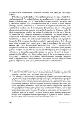 96 ENRIC MIRA PASTOR
co-formal de las imágenes sino también en lo referido a los textos que las acompa-
ñaban12
.
Del análisis de la obra de Riis y Hine podemos concluir dos ideas sobre la foto-
grafía documental. Por un lado, la importancia del contexto –conferencias, exposi-
ciones, revistas, carteles, etc.– en el que las fotografías documentales son producidas
y consumidas. Por otro lado, en estrecha conexión con lo anterior, el hecho cómo la
ideología funciona como ﬁltro de la relación de la fotografía con la realidad, con-
dicionando la utilidad social de las fotografías documentales. En este sentido, en el
planteamiento reformista sostenido tanto en las fotografías de Riis como en las de
Hine se pude detectar implícita una agenda ideológica que ha hecho que la fotogra-
fía documental haya estado, en palabras de Martha Rosler, “mucho más cómoda en
compañía del moralismo que casada con una retórica o programa de política revo-
lucionaria (…): frente a las múltiples reivindicaciones radicales que sugieren las
fotografías de la pobreza y degradación, cualquier argumento a favor de la reforma
es en última instancia cortés y negociable (…) es, al ﬁn y al cabo, discurso social”
(Rosler, 2004: 72-73). Por esta razón, Solomon-Godeau (1991:171) entiende que la
fotografía documental de intención crítica –o al menos reformista– se ve afectada
por una paradoja fundamental: las condiciones ideológicas y epistemológicas del
sistema que la fotografía documental denuncia son las que a la postre la limitan y
neutralizan. Riis y Hine, en el fondo, no hacen sino aliviar la amenaza que suponen
los pobres y el malestar social que causan los inmigrantes no integrados –no asimi-
lados al imperativo de la “americanización”– mediante el uso de la fotografía como
parte un empresa que, en el fondo, tiene una carácter de control social13
.
12. De hecho, Hine participó activamente en las revistas Child Labour Bulletin y Survey –sucesora de
Charities and Commons– junto a editores y escritores seleccionando imágenes, supervisando la
paginación y redactando textos y pies de foto (Stange, 1992: 67-68).
13. Victor Burgin (1997) precisa que en el mismo sistema de representación en perspectiva (ajustada
a las leyes de la proyección geométrica) efectuado por la cámara hay inherente una construcción
ideológica. La cámara fotográﬁca –desarrollo de la cámara obscura—está construida sobre el mo-
delo del sistema clásico de la perspectiva monocular inventada en el Renacimiento. Este sistema
de organización pictórica, tan imbuido en la conciencia occidental que aparece como natural, tiene
algunas ramiﬁcaciones. Destaca entre ellas la posición de dominio visual conferido al espectador
cuyo ojo ideal, de visión completa se convierte en el locus dominante del campo pictórico. Esta
posición de dominio del espectador y de la perspectiva ha sido teorizado como una construcción
ideológica inherente al aparato fotográﬁco: la estructura de representación está íntimamente invo-
lucrada en la producción de ideología. Este análisis del aparato permite una mejor comprensión de
porqué el uso de la cámara ha engendrado históricamente un vocabulario de dominio, vigilancia y
agresión: disparar una foto, tomar una foto, dirigir la cámara al alguien, etc.
 