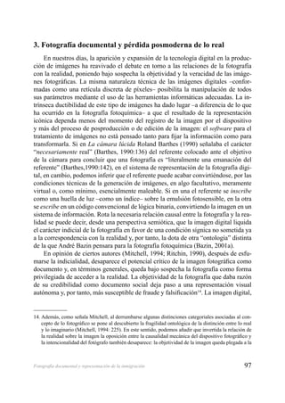 97Fotografía documental y representación de la inmigración
3. Fotografía documental y pérdida posmoderna de lo real
En nuestros días, la aparición y expansión de la tecnología digital en la produc-
ción de imágenes ha reavivado el debate en torno a las relaciones de la fotografía
con la realidad, poniendo bajo sospecha la objetividad y la veracidad de las imáge-
nes fotográﬁcas. La misma naturaleza técnica de las imágenes digitales –confor-
madas como una retícula discreta de píxeles– posibilita la manipulación de todos
sus parámetros mediante el uso de las herramientas informáticas adecuadas. La in-
trínseca ductibilidad de este tipo de imágenes ha dado lugar –a diferencia de lo que
ha ocurrido en la fotografía fotoquímica– a que el resultado de la representación
icónica dependa menos del momento del registro de la imagen por el dispositivo
y más del proceso de posproducción o de edición de la imagen: el software para el
tratamiento de imágenes no está pensado tanto para ﬁjar la información como para
transformarla. Si en La cámara lúcida Roland Barthes (1990) señalaba el carácter
“necesariamente real” (Barthes, 1990:136) del referente colocado ante el objetivo
de la cámara para concluir que una fotografía es “literalmente una emanación del
referente” (Barthes,1990:142), en el sistema de representación de la fotografía digi-
tal, en cambio, podemos inferir que el referente puede acabar convirtiéndose, por las
condiciones técnicas de la generación de imágenes, en algo facultativo, meramente
virtual o, como mínimo, esencialmente maleable. Si en una el referente se inscribe
como una huella de luz –como un índice– sobre la emulsión fotosensible, en la otra
se escribe en un código convencional de lógica binaria, convirtiendo la imagen en un
sistema de información. Rota la necesaria relación causal entre la fotografía y la rea-
lidad se puede decir, desde una perspectiva semiótica, que la imagen digital liquida
el carácter indicial de la fotografía en favor de una condición sígnica no sometida ya
a la correspondencia con la realidad y, por tanto, la dota de otra “ontología” distinta
de la que André Bazin pensara para la fotografía fotoquímica (Bazin, 2001a).
En opinión de ciertos autores (Mitchell, 1994; Ritchin, 1990), después de esfu-
marse la indicialidad, desaparece el potencial crítico de la imagen fotográﬁca como
documento y, en términos generales, queda bajo sospecha la fotografía como forma
privilegiada de acceder a la realidad. La objetividad de la fotografía que daba razón
de su credibilidad como documento social deja paso a una representación visual
autónoma y, por tanto, más susceptible de fraude y falsiﬁcación14
. La imagen digital,
14. Además, como señala Mitchell, al derrumbarse algunas distinciones categoriales asociadas al con-
cepto de lo fotográﬁco se pone al descubierto la fragilidad ontológica de la distinción entre lo real
y lo imaginario (Mitchell, 1994: 225). En este sentido, podemos añadir que invertida la relación de
la realidad sobre la imagen la oposición entre la causalidad mecánica del dispositivo fotográﬁco y
la intencionalidad del fotógrafo también desaparece: la objetividad de la imagen queda plegada a la
 