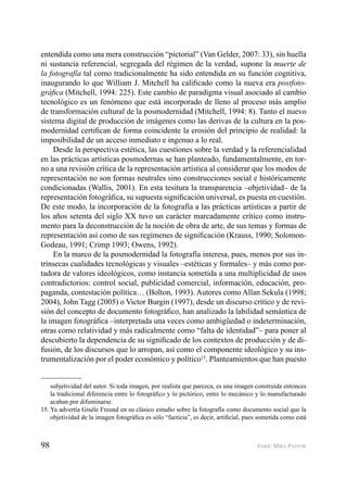 98 ENRIC MIRA PASTOR
entendida como una mera construcción “pictorial” (Van Gelder, 2007: 33), sin huella
ni sustancia referencial, segregada del régimen de la verdad, supone la muerte de
la fotografía tal como tradicionalmente ha sido entendida en su función cognitiva,
inaugurando lo que William J. Mitchell ha caliﬁcado como la nueva era postfoto-
gráﬁca (Mitchell, 1994: 225). Este cambio de paradigma visual asociado al cambio
tecnológico es un fenómeno que está incorporado de lleno al proceso más amplio
de transformación cultural de la posmodernidad (Mitchell, 1994: 8). Tanto el nuevo
sistema digital de producción de imágenes como las derivas de la cultura en la pos-
modernidad certiﬁcan de forma coincidente la erosión del principio de realidad: la
imposibilidad de un acceso inmediato e ingenuo a lo real.
Desde la perspectiva estética, las cuestiones sobre la verdad y la referencialidad
en las prácticas artísticas posmodernas se han planteado, fundamentalmente, en tor-
no a una revisión crítica de la representación artística al considerar que los modos de
representación no son formas neutrales sino construcciones social e históricamente
condicionadas (Wallis, 2001). En esta tesitura la transparencia –objetividad– de la
representación fotográﬁca, su supuesta signiﬁcación universal, es puesta en cuestión.
De este modo, la incorporación de la fotografía a las prácticas artísticas a partir de
los años setenta del siglo XX tuvo un carácter marcadamente crítico como instru-
mento para la deconstrucción de la noción de obra de arte, de sus temas y formas de
representación así como de sus regímenes de signiﬁcación (Krauss, 1990; Solomon-
Godeau, 1991; Crimp 1993; Owens, 1992).
En la marco de la posmodernidad la fotografía interesa, pues, menos por sus in-
trínsecas cualidades tecnológicas y visuales –estéticas y formales– y más como por-
tadora de valores ideológicos, como instancia sometida a una multiplicidad de usos
contradictorios: control social, publicidad comercial, información, educación, pro-
paganda, contestación política… (Bolton, 1993). Autores como Allan Sekula (1998;
2004), John Tagg (2005) o Victor Burgin (1997), desde un discurso crítico y de revi-
sión del concepto de documento fotográﬁco, han analizado la labilidad semántica de
la imagen fotográﬁca –interpretada una veces como ambigüedad o indeterminación,
otras como relatividad y más radicalmente como “falta de identidad”– para poner al
descubierto la dependencia de su signiﬁcado de los contextos de producción y de di-
fusión, de los discursos que lo arropan, así como el componente ideológico y su ins-
trumentalización por el poder económico y político15
. Planteamientos que han puesto
subjetividad del autor. Si toda imagen, por realista que parezca, es una imagen construida entonces
la tradicional diferencia entre lo fotográﬁco y lo pictórico, entre lo mecánico y lo manufacturado
acaban por difuminarse.
15. Ya advertía Gisèle Freund en su clásico estudio sobre la fotografía como documento social que la
objetividad de la imagen fotográﬁca es sólo “facticia”, es decir, artiﬁcial, pues sometida como está
 