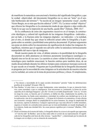 99Fotografía documental y representación de la inmigración
de maniﬁesto la naturaleza convencional e histórica del signiﬁcado fotográﬁco y que
la verdad –objetividad– del documento fotográﬁco no es sino un “mito” en el sen-
tido barthesiano del término16
: “la noción de un imagen ‘puramente visual’, escribe
Victor Burgin, no es más que ﬁcción edénica” (1997: 33). La única verdad “objetiva”
que ofrecen las fotografías es la constatación muda de que alguien o algo estaba ahí,
“todo lo no que sea la impresión de una huella, queda libre” (Sekula, 2004: 41)17
.
En la conﬂuencia de estos dos argumentos sucesivos en el tiempo, la construc-
ción ideológica y cultural del signiﬁcado de las imágenes fotográﬁcas –indiciales–,
por un lado, y la fractura entre las imágenes digitales –no indiciales– y la realidad,
por el otro, es donde hay que situar la reﬂexión actual sobre la fotografía y la pre-
gunta sobre su sentido y posibilidad como práctica documental. El primer argumento
nos pone en alerta sobre los mecanismos de signiﬁcación de (todas) las imágenes fo-
tográﬁcas, mientras que el segundo nos advierte sobre la naturaleza intrínsecamente
manipulable del nuevo tipo de imágenes.
Desde nuestro punto de vista, el debate entorno a la posibilidad de la fotografía
documental no debe plantearse en términos puramente tecnológicos (analógico vs.
digital) sino en los de sus usos. La cuestión es cómo validar la función social y epis-
temológica pero también emocional, la función estética pero también ética, de un
medio desacreditado durante los últimos tiempos para comunicar mensajes acerca de
lo que sucede en el mundo. Preguntar por la posibilidad de la fotografía documental
es preguntar por la necesidad de estas imágenes en la articulación de nuestra relación
con la realidad, así como en la toma de posiciones políticas y éticas. O simplemente,
a “los deseos y necesidades de la capas sociales dominantes” permite “todas las deformaciones
posibles de la realidad” (Freund, 1986: 8).
16. Para Barthes “el mito tiene a su cargo fundamentar, como naturaleza, lo que es intención histó-
rica; como eternidad, o que es contingencia. Este mecanismo es, justamente, la forma de acción
especíﬁca de la ideología burguesa”, por ello “el mito es un habla despolitizada”. Esto es, “el mito
no niega las cosas, su función, por el contrario, es hablar de ellas; simplemente las puriﬁca, las
vuelve inocentes, las funda como naturaleza y eternidad, les conﬁere una claridad que no es la de
la explicación, sino de la comprobación (…) Al pasar de la historia a la naturaleza, el mito efectúa
una economía: consigue abolir la complejidad de los actos humanos, les otorga la simplicidad de
las esencias, suprime la dialéctica. Cualquier superación que vaya más allá de lo visible inmediato,
organiza el mundo sin contradicciones puesto que no tiene profundidad, un mundo desplegado en
la evidencia, funda una claridad feliz: las cosas parecen signiﬁcar por sí mismas” (Barthes, 1994:
238-239).
17. Dicho en términos de la teoría del índice, la fotografía aﬁrma la existencia de aquello que representa
–el “esto ha sido” de Barthes– pero no dice nada sobre el sentido de esa representación. El signiﬁ-
cado de las fotografías está fuera de ellas mismas –“queda libre”– y determinado por la relación de
la imagen con su objeto y con su situación de enunciación.
 
