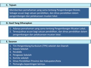 C. Tujuan
D. Hasil Yang Diharapkan
Memberikan pemahaman yang sama tentang Pengembangan Mulok;
Sebagai acuan bagi satuan pendidikan, dan dinas pendidikan dalam
pengembangan dan pelaksanaan muatan lokal.
1. Adanya pemahaman yang sama tentang Pengembangan Muatan Lokal;
2. Terwujudnya acuan bagi satuan pendidikan, dan dinas pendidikan dalam
pengembangan dan pelaksanaan muatan lokal.
E. Sasaran
1. Tim Pengembang Kurikulum (TPK) sekolah dan Daerah
2. Kepala Sekolah
3. Pendidik
4. Pengawas Sekolah
5. Komite sekolah
6. Dinas Pendidikan Provinsi dan Kabupaten/Kota
7. Pemangku kepentingan lainnya.
 