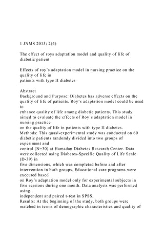 1 JNMS 2015; 2(4)
The effect of roys adaptation model and quality of life of
diabetic patient
Effects of roy’s adaptation model in nursing practice on the
quality of life in
patients with type II diabetes
Abstract
Background and Purpose: Diabetes has adverse effects on the
quality of life of patients. Roy’s adaptation model could be used
to
enhance quality of life among diabetic patients. This study
aimed to evaluate the effects of Roy’s adaptation model in
nursing practice
on the quality of life in patients with type II diabetes.
Methods: This quasi-experimental study was conducted on 60
diabetic patients randomly divided into two groups of
experiment and
control (N=30) at Hamadan Diabetes Research Center. Data
were collected using Diabetes-Specific Quality of Life Scale
(D-39) in
five dimensions, which was completed before and after
intervention in both groups. Educational care programs were
executed based
on Roy’s adaptation model only for experimental subjects in
five sessions during one month. Data analysis was performed
using
independent and paired t-test in SPSS.
Results: At the beginning of the study, both groups were
matched in terms of demographic characteristics and quality of
 