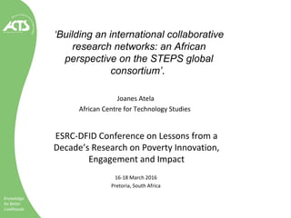 ‘Building an international collaborative
research networks: an African
perspective on the STEPS global
consortium’.
Joanes Atela
African Centre for Technology Studies
ESRC-DFID Conference on Lessons from a
Decade’s Research on Poverty Innovation,
Engagement and Impact
16-18 March 2016
Pretoria, South Africa
 