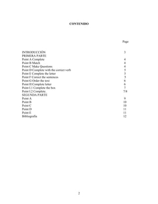 CONTENIDO




                                                Page


INTRODUCCIÓN                                     3
PRIMERA PARTE
Point A Complete                                 4
Point B Match                                    4
Point C Make Questions                           4
Point D Complete with the correct verb           5
Point E Complete the letter                      5
Point F Correct the sentences                    5
Point G Order the text                           6
Point H Complete letter                          6
Point I.1 Complete the box                       7
Point I.2 Complete.                             7/8
SEGUNDA PARTE
Point A                                          9
Point B                                         10
Point C                                         10
Point D                                         11
Point E                                         11
Bibliografía                                    12




                                         2
 