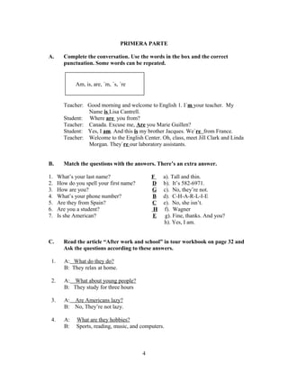 PRIMERA PARTE

A.      Complete the conversation. Use the words in the box and the correct
        punctuation. Some words can be repeated.


             Am, is, are, ´m, ´s, ´re


        Teacher: Good morning and welcome to English 1. I´m your teacher. My
                 Name is Lisa Cantrell.
        Student: Where are you from?
        Teacher: Canada. Excuse me, Are you Marie Guillen?
        Student: Yes, I am. And this is my brother Jacques. We`re from France.
        Teacher: Welcome to the English Center. Oh, class, meet Jill Clark and Linda
                 Morgan. They`re our laboratory assistants.


B.      Match the questions with the answers. There’s an extra answer.

1.    What’s your last name?                  F    a). Tall and thin.
2.    How do you spell your first name?       D    b). It’s 582-6971.
3.    How are you?                            G    c). No, they’re not.
4.    What’s your phone number?               B    d). C-H-A-R-L-I-E
5.    Are they from Spain?                    C    e). No, she isn’t.
6.    Are you a student?                       H    f). Wagner
7.    Is she American?                        E     g). Fine, thanks. And you?
                                                   h). Yes, I am.


C.      Read the article “After work and school” in tour workbook on page 32 and
        Ask the questions according to these answers.

 1.     A: What do they do?
        B: They relax at home.

 2.     A: What about young people?
        B: They study for three hours

 3.     A: Are Americans lazy?
        B: No, They’re not lazy.

 4.     A:    What are they hobbies?
        B:    Sports, reading, music, and computers.



                                          4
 