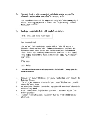 D.   Complete this text with appropriate verbs in the simple present. Use
     affirmative and negative forms. Don’t repeat any verb.

     Tom Jones is a veterinarian. He plays tennis every week and he likes going to
     movies. He also speaks French in his free time. He is watching TV and he
     doesn’t do housework.


E.   Read and complete the letter with words from the box.

      beds stereo nice from two window


     Dear Mom and Dad,

     How are you? Well, I’m finally a college student! Dorm life is great. My
     roommate’s name is Renate. She’s from Brazil and she’s a lot of fun. Our
     dorm room is fine. There are two beds, and my bed is next to the window.
     There’s a small table next to my bed. Of course, we have a TV and a stereo.
     There are two desks and two chairs, and there’s also a nice rug. We’re very
     happy here!.

     Write soon,

     Love, Kathy.

F.   Correct the sentences with the appropriate vocabulary. Change just one
     word in each one.


1.   Ricky is very friendly. He doesn’t have many friends/ Rick is very friendly. He
     has many friends.
2.   The boy is not very good in school. He’s very smart/ The boy is very good in
     school. He’s very smart.
3.   He’s my father’s brother. It means he’s my cousin/ He’s my father’s brother. It
     means he’s my uncle.
4.   I don’t find my pen. Can you borrow your pen? / I don’t find my pen. Can I
     borrow your pen?
5.   There are twenty childs in the classroom/ There are twenty children in the
     classroom.




                                       5
 