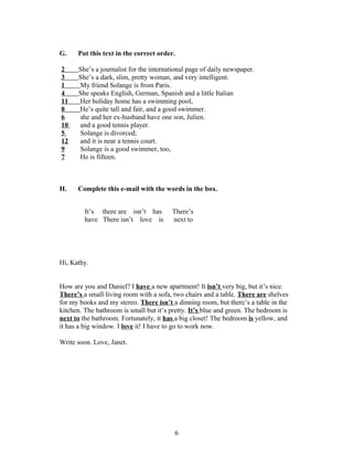 G.    Put this text in the correct order.

2     She’s a journalist for the international page of daily newspaper.
3     She’s a dark, slim, pretty woman, and very intelligent.
1     My friend Solange is from Paris.
4     She speaks English, German, Spanish and a little Italian
11    Her holiday home has a swimming pool,
8     He’s quite tall and fair, and a good swimmer.
6     she and her ex-husband have one son, Julien.
10    and a good tennis player.
5     Solange is divorced;
12    and it is near a tennis court.
9     Solange is a good swimmer, too,
7     He is fifteen.



H.    Complete this e-mail with the words in the box.


         It’s there are isn’t has       There’s
         have There isn’t love is       next to




Hi, Kathy.


How are you and Daniel? I have a new apartment! It isn’t very big, but it’s nice.
There’s a small living room with a sofa, two chairs and a table. There are shelves
for my books and my stereo. There isn’t a dinning room, but there’s a table in the
kitchen. The bathroom is small but it’s pretty. It’s blue and green. The bedroom is
next to the bathroom. Fortunately, it has a big closet! The bedroom is yellow, and
it has a big window. I love it! I have to go to work now.

Write soon. Love, Janet.




                                         6
 