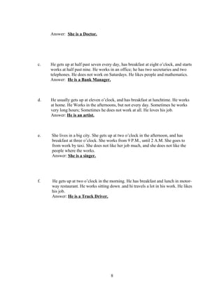 Answer: She is a Doctor.




c.   He gets up at half past seven every day, has breakfast at eight o’clock, and starts
     works at half past nine. He works in an office; he has two secretaries and two
     telephones. He does not work on Saturdays. He likes people and mathematics.
     Answer: He is a Bank Manager.



d.   He usually gets up at eleven o’clock, and has breakfast at lunchtime. He works
     at home. He Works in the afternoons, but not every day. Sometimes he works
     very long hours; Sometimes he does not work at all. He loves his job.
     Answer: He is an artist.



e.   She lives in a big city. She gets up at two o’clock in the afternoon, and has
     breakfast at three o’clock. She works from 9 P.M., until 2 A.M. She goes to
     from work by taxi. She does not like her job much, and she does not like the
     people where the works.
     Answer: She is a singer.




f.   He gets up at two o’clock in the morning. He has breakfast and lunch in motor-
     way restaurant. He works sitting down .and hi travels a lot in his work. He likes
     his job.
     Answer: He is a Truck Driver.




                                        8
 