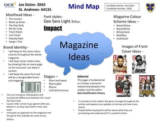 Mind Map
• This can introduce individualism and
incorporate differences between the ‘usual’
hip hop tracks.
• Causes other artists to go against what you
believe in as they have faith In their own
ways.
• Insinuates an approach to the magazine and
the genre that nobody has come across
before.
• It connotes to the readers the genre strongly throughout the
articles and explains any updates to hip hop and new tunes
clearly
• People before buying this will be aware what they are
purchasing and understand if it is suited to them.
Magazine
Ideas
Images of Front
Cover Ideas -
Magazine Colour
Scheme Ideas –
• Black/Yellow
• Black/White
• White/Gold
• Red/Blue
• Gold/Gold
Masthead Ideas -
• The Unseen
• Beats by Dolan
• Hip Hop Daily
• My Nu Leng
• Track Waves
• Just Coolin
• Staying Dope
• Swag n That
Brand Identity -
• I will keep to the same colour
scheme throughout the whole
magazine.
• I will keep social media close;
by showing links on every page
so the consumer can keep in
contact.
• I will keep the same font and
will be a recognisable brand
and magazine
Slogan –
• Short and Sweet
• Meaningful
• Rhyme
• Catchy/Humorous
Candidate Name: Joe Dolan
Candidate Number: 2043
Editorial
This page is fundamental
as it draws a personal
relationship between the
readers and the editor
Katz Gratification theory
Font styles-
Geo Sans Light, Bebas,
Impact,
Joe Dolan- 2043
St. Andrews- 64135
 