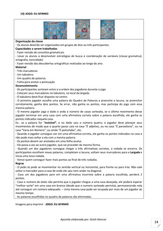 Apostila elaborada por: Gizeli Alencar
14
14) JOGO: EU AFIRMO
Organização da classe
- Os alunos deverão ser organizados em grupos de dois ou três participantes.
Capacidades a serem trabalhadas
- Fazer revisão de conceitos gramaticais
- Levar os alunos a desenvolver estratégias de busca e coordenação de variáveis (classe gramatical,
ortografia, tonicidade)
- Fazer revisão das descobertas ortográficas realizadas ao longo do ano.
Material
- Três marcadores
- Um tabuleiro
- Um quadro de palavras
- Folha para anotar a pontuação
Desenvolvimento
- Os participantes sorteiam entre si a ordem dos jogadores durante o jogo
- Colocam seus marcadores no tabuleiro, no local da largada.
- O tabuleiro deve ficar disposto no centro
- O primeiro jogador escolhe uma palavra do Quadro de Palavras e preenche a lacuna, se preencher
corretamente, ganha dois pontos. Se errar, não ganha os pontos, mas participa do jogo com essa
mesma palavra.
- O mesmo jogador joga o dado e anda o número de casas sorteado, se o último movimento desse
jogador terminar em uma casa com uma afirmativa correta sobre a palavra escolhida, ele ganha os
pontos indicados naquela casa.
Ex.: se a palavra for “invisível”, e no dado saiu o número quatro, o jogador deve planejar seus
movimentos de modo que o quarto passo caia na casa “É adjetivo, ou na casa “É paroxítona”, ou na
casa “Varia em Número”, ou ainda “É polissílaba”, etc.
- Quando o jogador consegue cair em uma afirmativa correta, ele ganha os pontos indicados na casa e
não pode mais voltar a ela com a mesma palavra.
- Os pontos devem ser anotados em uma folha avulsa.
- Ele passa a vez ao outro jogador, que vai proceder da mesma forma.
- Quando um dos jogadores consegue chegar a três afirmativas corretas, a rodada se encerra. Os
participantes escolhem novas palavras, completam a lacuna, voltam seus marcadores para a Largada e
inicia uma nova rodada.
- Vence quem conseguir fazer mais pontos ao final de três rodadas.
Regras
- O peão só pode se movimentar no sentido vertical ou horizontal, para frente ou para trás. Não vale
voltar o marcador para a casa de onde ele saiu nem andar na diagonal.
- Caso um dos jogadores pare em uma afirmativa incorreta sobre a palavra escolhida, perderá 2
pontos.
- Caso o numero do dado não permita que o jogador chegue a uma casa desejada, ele poderá esperar
“melhor sorte” em uma casa em branco (desde que o numero sorteado permita), permanecendo nela
até conseguir um número adequado. – Uma mesma casa pode ser ocupada por mais de um jogador ao
mesmo tempo.
- As palavras escolhidas no quadro de palavras são eliminadas.
Imagens para imprimir - JOGO: EU AFIRMO
 