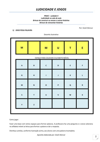Apostila elaborada por: Gizeli Alencar
2
LUDICIDADE E JOGOS
PNAIC – unidade 4
Ludicidade na sala de aula
Brincar de construir as nossas e outras histórias
Brincar de reinventar histórias
Por: Gizeli Alencar
1) JOGO PEGA PALAVRA
Desenho ilustrativo
M M U T E
ESPAÇO PARA COLOCAR O ALFABETO MÓVEL
A B C D E F
G H I J K L
M N O P Q R
S T U V W X
Y Z
Como jogar:
Fazer uma base com vários espaços para formar palavras. A professora faz uma pergunta e o aluno seleciona
no alfabeto móvel as letras para formar a palavra e dar a resposta.
Distribua cartelas, conforme ilustração acima, aos alunos com uma palavra incompleta.
 